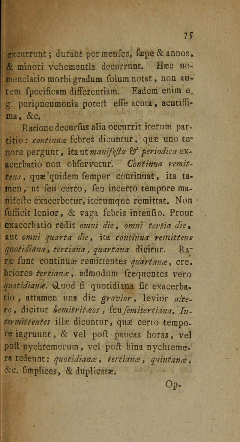7^ excurrunt; durant permenfes, fsepe &amp; annos, &amp; minori vehementia decurrunt. Hec no- menclatio morbi gradum folum notat, non au- tem fpecificam differentiam. Eadem enim e. g. peripneumonia poteft effe acuta, acutifli- ma, &amp;c. Rationedecurfus alia occurrit iterum par- titio: cofithiuis iQhtez dicuntur, quae uno te- nore pergunt, ita ut manifejia periodica ex- acerbatio non obfervetur. Continua remit- tens , que 'quidem femper continuat, ita ta- men , ut feu certo, feu incerto tempore ma- nifefle exacerbetur, iterumque remittat. Non fufficit lenior, &amp; vaga febris intenfio. Prout exacerbatio redit onini die, onmi tertia die^ aut omni qiiarta die, ita continua remittens quotidiana, tertiana, quartana dicitur. Ra re funt continuae remittentes quartanae, ere, briores tertianae, admodum frequentes vero quotidianae. (&lt;i,uod fi quotidiana fit exacerba- tio , attamen una die gravior, levior alte- ro, dicitur hemitritaeos, (mfemitertiana. In- termittentes illae dicuntur , quse certo tempo- re iflgruunt, &amp; vel pofi: paucas horas, vel poft nychtemeruin, vel pofl bina nychteme- ra redeunt: quotidianae, tertianae, quintanae, &amp;c. fimplices, &amp; duplicatae, Op-