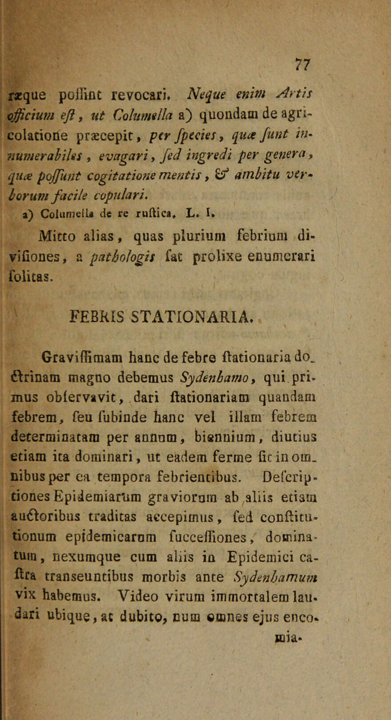 rseque pollint revocari. Neque enim Artis effictum efi, ut Columella a) quondam de agri- colatione prsecepit, per /pectes, qua funt /«- numerahiUs , evagari,/ed ingredi per genera, qua poj/unt cogitatione mentis, ^ ambitu ver» horum facile copulari. a) Columella de re rullica* L, 1, Mitto alias, quas plurium febrium di- vifiones, a pathologis fat prolixe enumerari folicas. FEBRIS STATIONARIA. Graviffimam hanc de febre Rationaria do. ftrinam magno debemus Sydenbamo, qui.pri- mus oblervavit, dari flationariam quandani febrem, feu fubinde hanc vel illam febrem determinatam per annum, biennium, diutius etiam ita dominari, ut eadem ferme ficinom. nibusper ea tempora febrientibus. Deferip- tiones Epidemiarum graviorum ab aliis etiam amSIoribus traditas accepimus, fed conftitu- tionum epidemicarum fuccelliones, domina- tum , nexumque cum aliis in Epidemici ca- Rra transeuntibus morbis ante Sydenhamum vix habemus. Video virum immortalem lau- dari ubique, ac dubito, cum omnes ejus enco- Hiia-