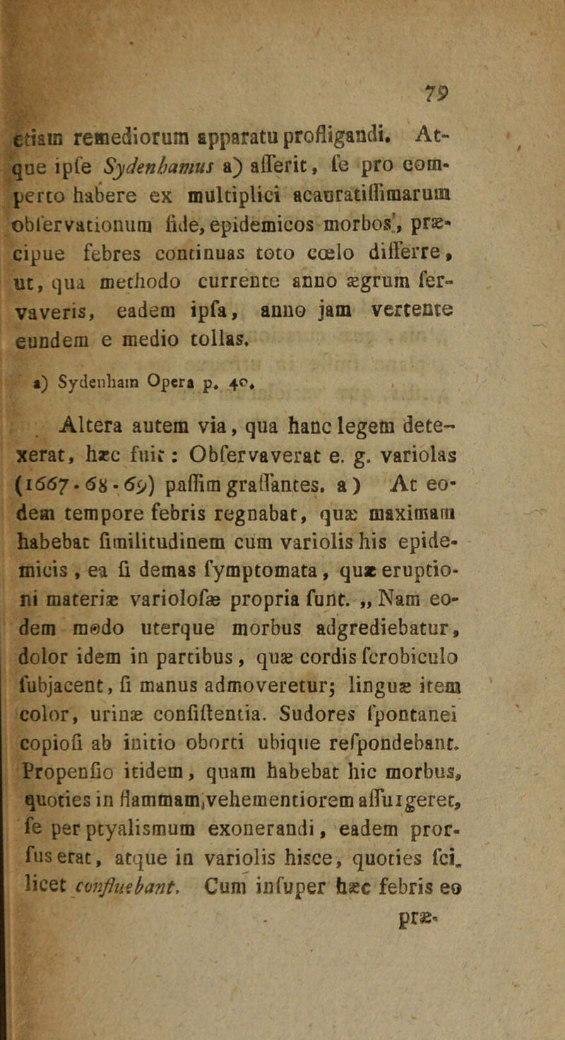 etiam remediorum apparatu profligandi. At- que ipfe Sydenhamus a) afferit, Te pro com- perto habere ex multiplici acauratiirimarmu obrervationum fide, epidemicos morbos, prs- cipue febres continuas toto coelo dilfeiTe, ut, qua methodo currente anno tegrum fer- vaveris, eadem ipfa, anno jam vertente eundem e medio tollas, a) Sydenhain Opera p, 40, Altera autem via, qua hanc legem dete- xerat, h*c fuit: Obfervaverat e, g. variolas (1567.68-5^) paflimgralTantes. a) At eo- dem tempore febris regnabat, qua: maximam habebat fimilitudinem cum variolis his epide- micis , ea fi demas fymptomata, quae eruptio- ni materias variolofas propria funt. „ Nam eo- dem medo uterque morbus adgrediebatur, dolor idem in partibus, quje cordis fcrobiculo fubjacent, fi manus admoveretur; linguse item color, urinas confidentia. Sudores fpontanei copiofi ab initio oborti ubique refpondebant. Propenfio itidem, quam habebat hic morbus, quoties in flammam,vehementiorem afluigerec, fe per ptyalismum exonerandi, eadem pror- fuserat, atque in variolis hisce, quoties fci. co7ifltt€bant. Cum infuper hsec febris eo pras-