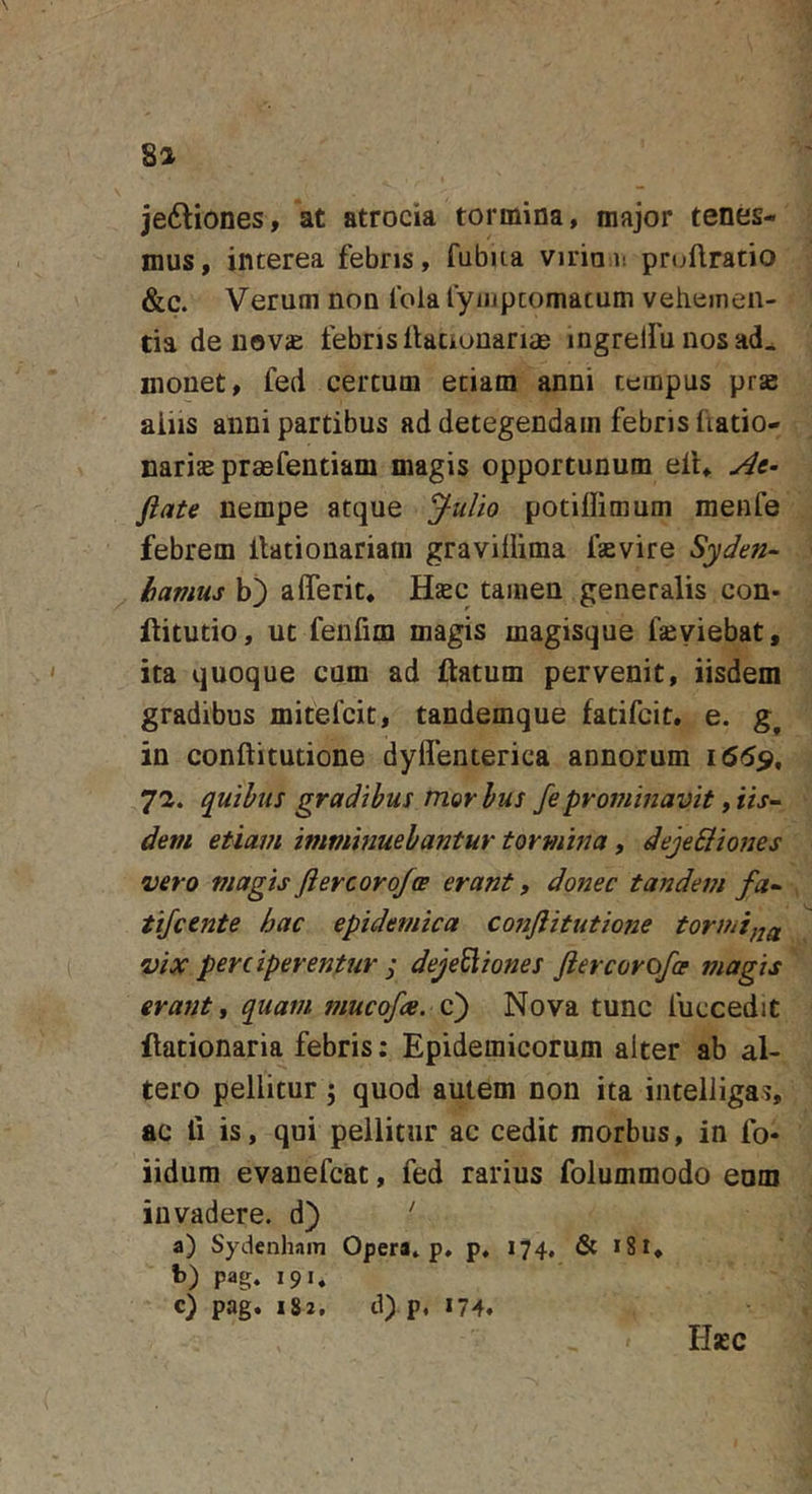 8a je6liones, at atrocia tormina, major tenes- mus, interea febris, fubua virian pruftratio &amp;c. Verum non fola lyiiipcomacum vehemen- tia de uovae febris llacionanae ingrelfu nos ad^ monet, fed certum etiam anni tempus prse aiiis anni partibus addetegendamfebrisfiatio- naris praefentiam magis opportunum ell. At- flate nempe atque Julio potiffimum raenfe febrem ilationariam gravidima faevire Syden- havius b) aderit. Haec tamen generalis con- llitutio, ut fenfim magis magisque fasyiebat, ita quoque cum ad ftatum pervenit, iisdem gradibus mitefcit, tandemque fatifcit. e. in conftitutione dyflenterica annorum quihus gradibus morhus fepro77imavit y iis- dem etiam imminuebantur tormina, dejeQiones •vero magisflercoroJoB erant, donec tandem fa- tijcente hac epidemica cojiflitutione tornii}2a vix perciperentur j deje^iones fler cor ofae magis erant, quam mucofce. C) Nova tunc fuccedit ilationaria febris; Epidemicorum alter ab al- tero pellitur; quod autem non ita inteliiga?, ac fi is, qui pellitur ac cedit morbus, in fo* iidum evanefcat, fed rarius folummodo enm invadere, d) ' a) Sydenham Opera» p, p, 174, &amp; i8i, b) pag. 191» c) pag. 182. d) p, 174. H«C
