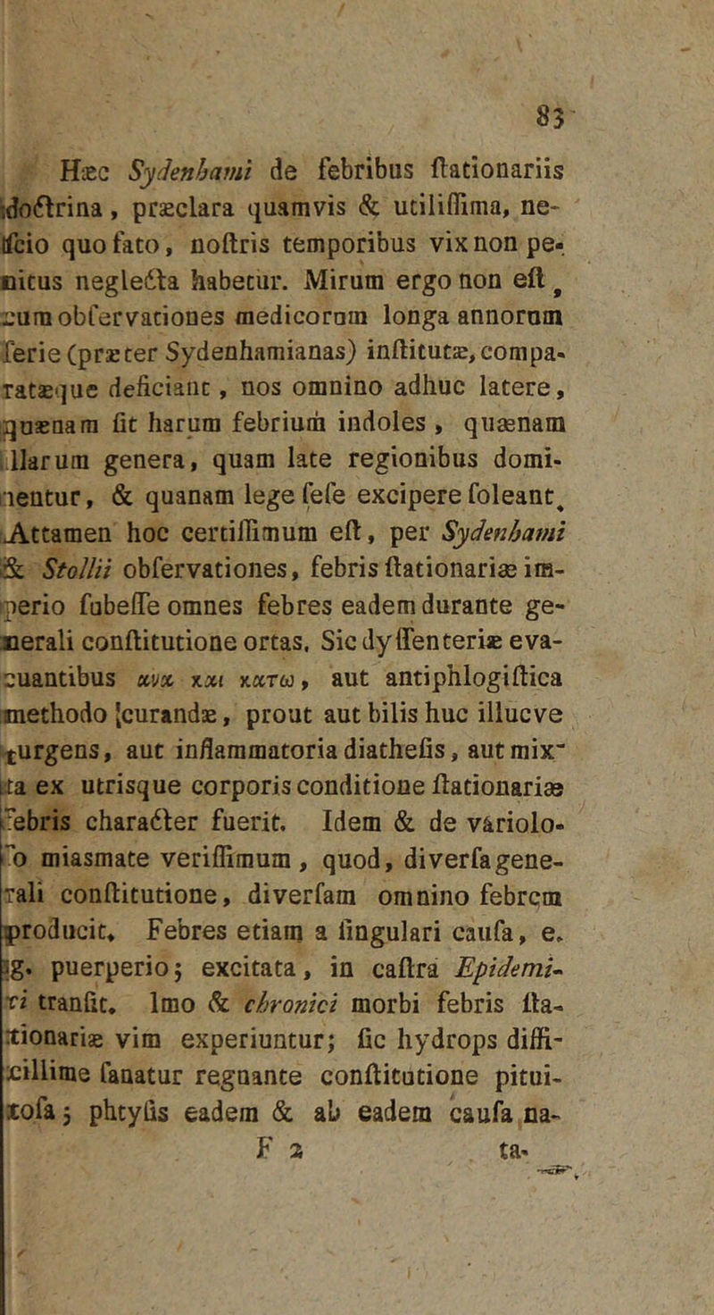 HtEC Sydenbami de febribus flationariis ido6triaa, prseclara quamvis &amp; utilifliima, ne&gt; Ifcio quo fato, noftris temporibus vix uon pe- nitus negledta habetur. Mirum ergo non eft ^ ruraobfervationes medicoram longa annorum rerieCprsBCer Sydenhamianas) inftitut£,compa- ratasque deficiant, nos omnino adhuc latere, jquasnam fit harum febrium indoles , quaenam illarum genera, quam late regionibus domi- aentur, &amp; quanam lege fefe excipere foleant^ Attamen hoc certifiimum eft, per Sydenhami &amp; Stollii obfervationes, febris ftationariae im- ^perio fubeffe omnes febres eadem durante ge- nerali conftitutione ortas. Sic dy ffenteri» eva- cuantibus ayjc %%{ jtaTw, aut antiphlogiftica methodo [curandae, prout aut bilis huc illucve ^turgens, aut inflammatoriadiathefis, autmix“ ua ex utrisque corporis conditione ftationarias nebris charadler fuerit. Idem &amp; de variolo- ”o miasmate veriflimum , quod, diverfagene- rali conftitutione, diverfam omnino febrem producit. Febres etiam a lingulari caiifa, e. ig. puerperio5 excitata, in caftra Epidemi^ xi tranfit. Imo &amp; chronici morbi febris fta- tionariae vim experiuntur; fic hydrops difli- xillime fanatur regnante conftitutione pitui- xofa 3 phtyfis eadem &amp; ab eadem caufa na- F a ta-