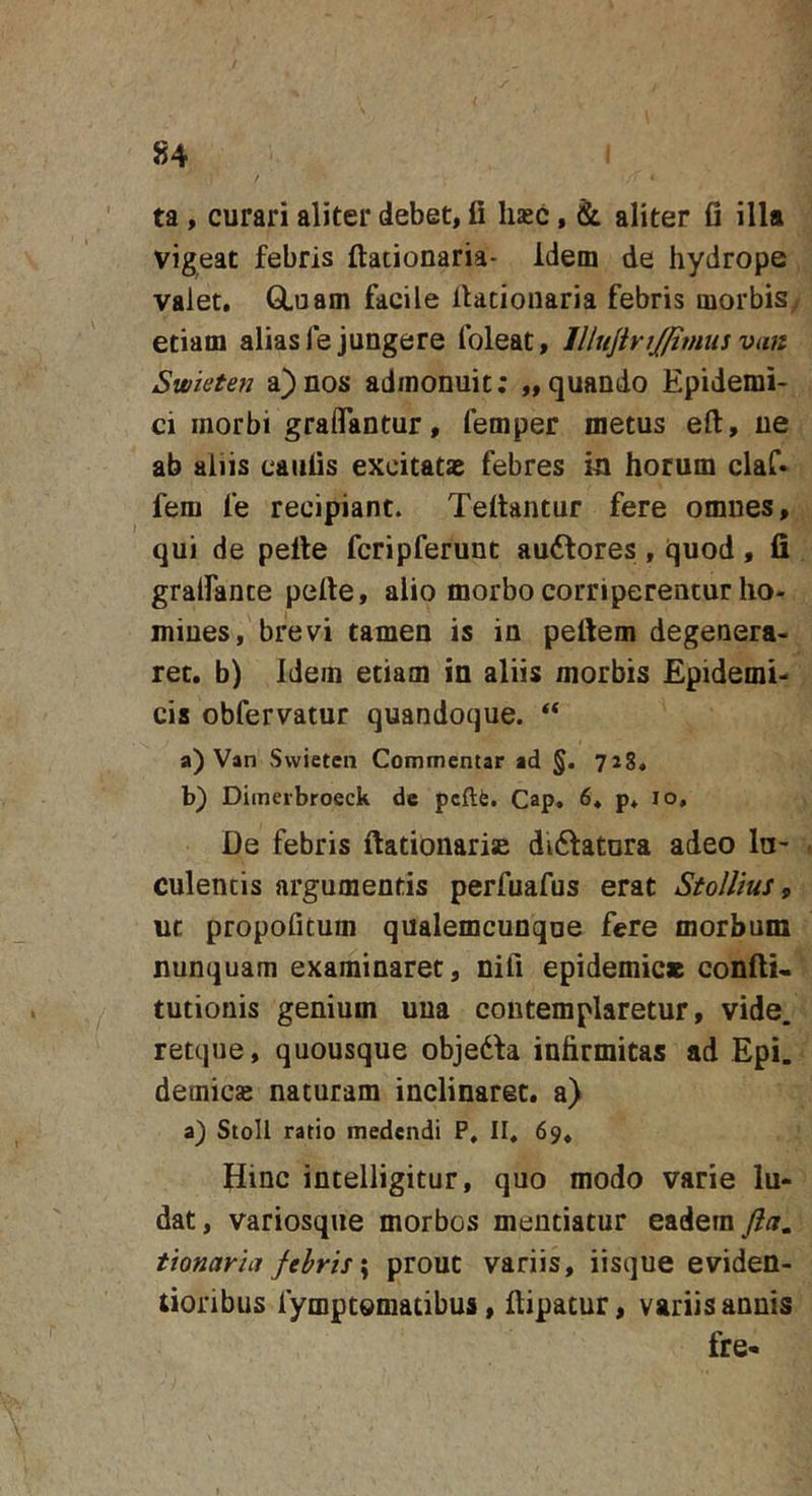 ta , curari aliter debet, fi haec, &amp; aliter fi illa vigeat febris ftationaria- idem de hydrope valet. GLuam facile llaciouaria febris morbis, etiam alias fe jungere foleat, IllujiviJJimtis van Swieten a)nos admonuit; „quando Epidemi- ci morbi graflantur, femper metus eft, ne ab aliis caiifis excitatas febres m horum claf* fem fe recipiant. Tefiantur fere omnes, qui de pette fcripferunt au6lores, quod, fi gralfante pefie, alio morbo corriperentur ho- mines, brevi tamen is in pefiem degenera- ret. b) Idem etiam in aliis morbis Epidemi- cis obfervatur quandoque. “ a) Van Swieten Commentar ad §. 728. b) Diineibroeck de pcftfe. Cap. 6* p. 10, De febris ftationaris diftatnra adeo lu- culentis argumentis perfuafus erat Stollius, ut propofitum qualemcunqne fere morbum nunquam examinaret, nifi epidemice confiU tutionis genium una contemplaretur, vide, retque, quousque obje6fa infirmitas ad Epi. demicae naturam inclinaret, a) a) Stoll ratio medendi P, II, 69, Hinc intelligitur, quo modo varie lu- dat , variosque morbos mentiatur eadem ftct, tionaria fehris\ prout variis, iisque eviden- tioribus fymptomatibus, ilipacur, variis annis fre-