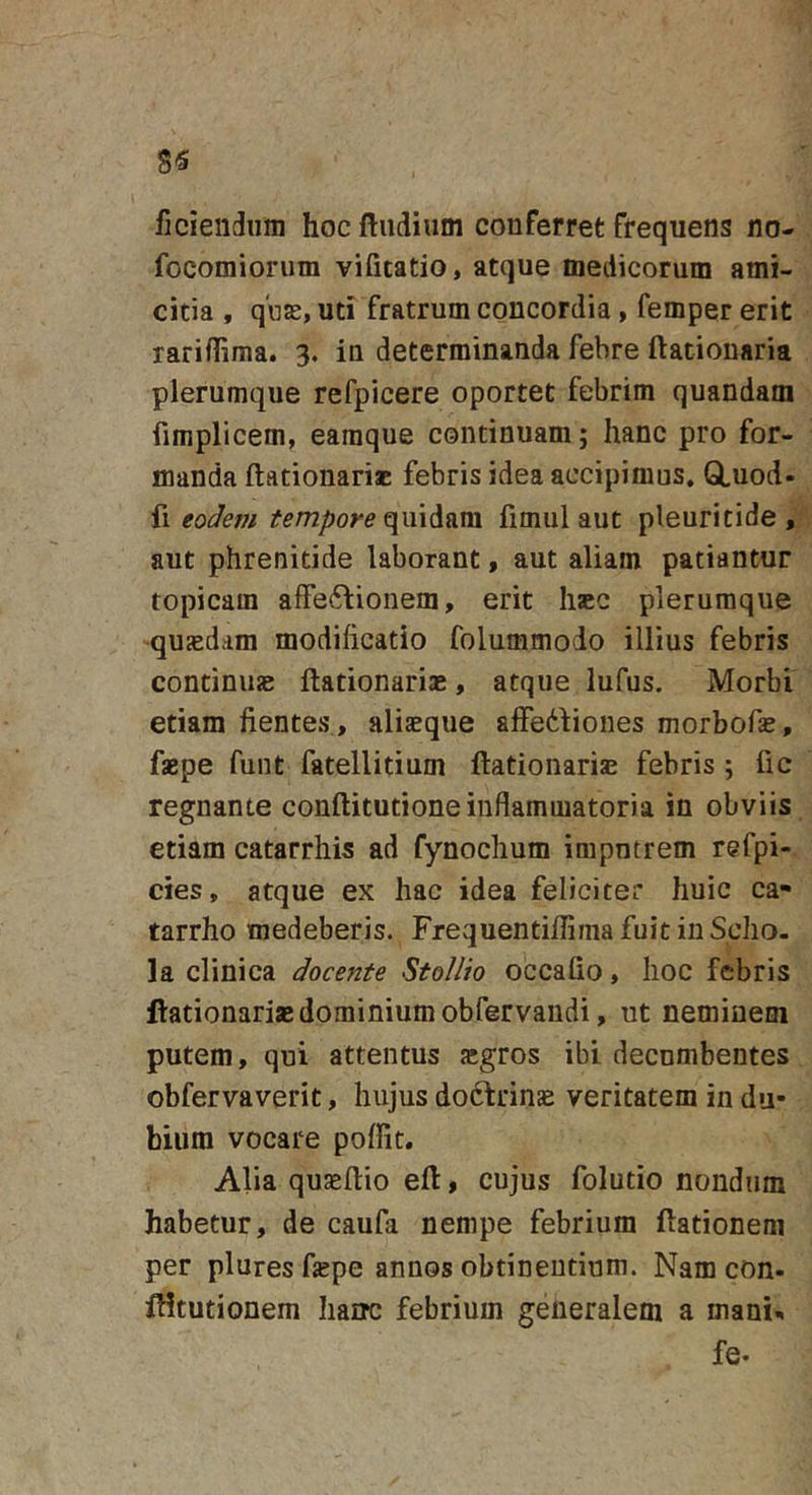ficieiidiim hoc ftiidium conferret frequens no- focomiorum vifitatio, atque medicorum ami- citia , q'i]£, uti fratrum concordia, femper erit lariffiraa. 3. in determinanda febre ftationaria plerumque refpicere oportet febrim quandam fimplicem, earaque continuam; hanc pro for- manda ftationari* febris idea accipimus. GLuod- eodem tempore fimiil aut pleuritide , aut phrenitide laborant, aut aliam patiantur topicam afFe61:ionem, erit hajc plerumque •qujedam modificatio folummodo illius febris continus: ftationariae, atque lufus. Morbi etiam flentes, aliaeque affedfiones morbofas, faepe funt fatellitium ftationarise febris ; fic regnante conftitutione inflammatoria in obviis etiam catarrhis ad fynochum impntrem refpi- cies, atque ex hac idea feliciter huic ca- tarrho medeberis. Frequentiflima fuit in Scho- la clinica docente Stollio occafio, hoc febris ftationaris dominium obfervaiidi, ut neminem putem, qui attentus scgros ibi decnmbentes obfervaverit, hujus docfrinae veritatem in du- bium vocare poflit. Alia qujeftio efl, cujus folutio nondum habetur, de caufa nempe febrium ftationeni per plures flepe annos obtinentium. Nam con- fHtutionem hanc febrium generalem a mani^. fe.