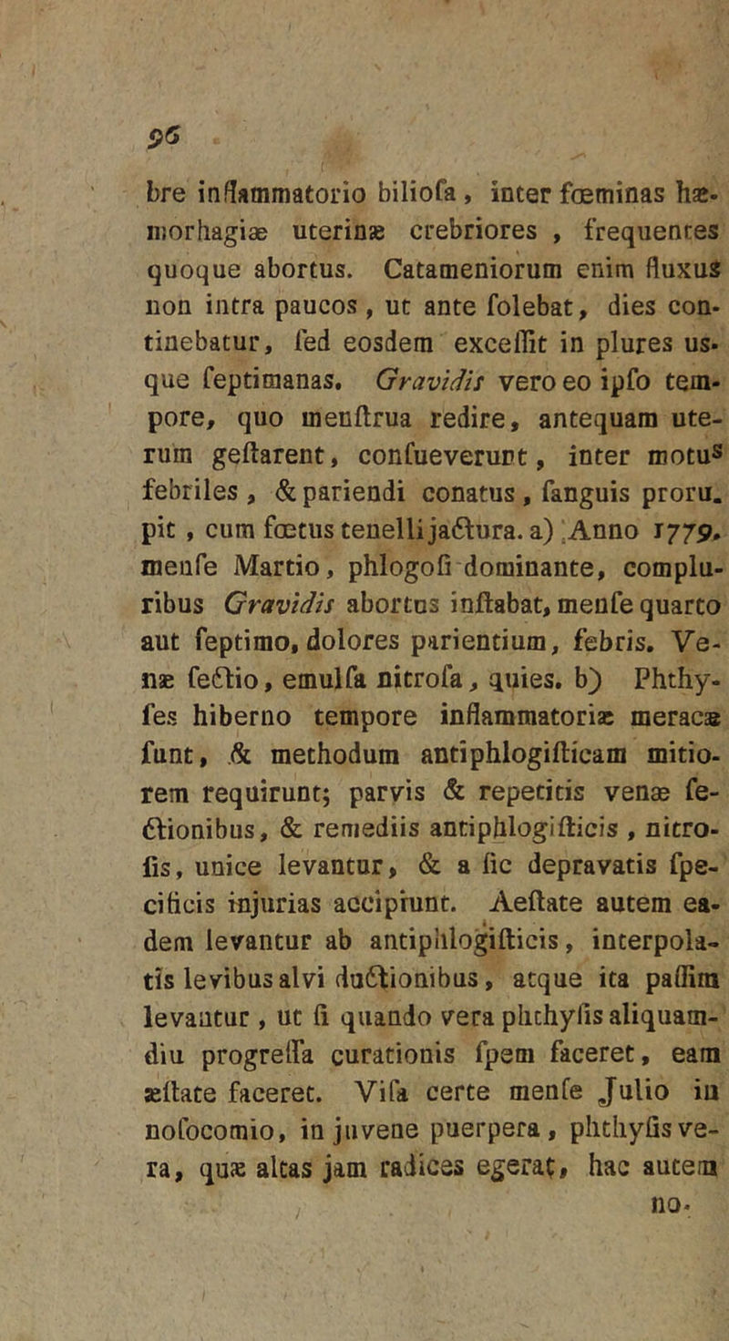 5&gt;5 bre inflammatorio biliofa, inter foeminas ha*, ir.orhagiae uterinae crebriores , frequentes quoque abortus. Catameniorum enim fluxus uon intra paucos , ut ante folebat, dies con. tinebatur, fed eosdem exceffit in plures us. que feptimanas. Gravidis vero eo ipfo tem- pore, quo menftrua redire, antequam ute- rum geftarent, confueverunt, inter motuS febriles , &amp; pariendi conatus , fanguis proru. pit , cum foetus tenellijaftura. a) ;Anno 1779. meufe Martio, phlogofi dominante, complu- ribus Gravidis abortus inflabat, menfe quarto aut feptimo, dolores parientium, febris. Ve- nae fe6lio, emulfa nitrofa, quies, b) Phthy- fes hiberno tempore inflammatoria: meraca® funt, .&amp; methodum antiphlogifticam mitio- rem requirunt; parvis &amp; repetitis venae fe- 6lionibus, &amp; remediis antiphlogifticis , nitro- fis, unice levantur, &amp; a lic depravatis fpe- cihcis injurias accipiunt. Aeftate autem ea- dem levantur ab antiphlogifticis, interpola- tis levibus alvi du6lioaibus, atque ita paflira levantur, ut fi quando vera plichylis aliquam- diu progreifa curationis fpem faceret, eam «liate faceret. Vifa certe menfe Julio iu nofocomio, in juvene puerpera, plitliyfis ve- ra, quas altas jam radices egerat, hac autem no. /