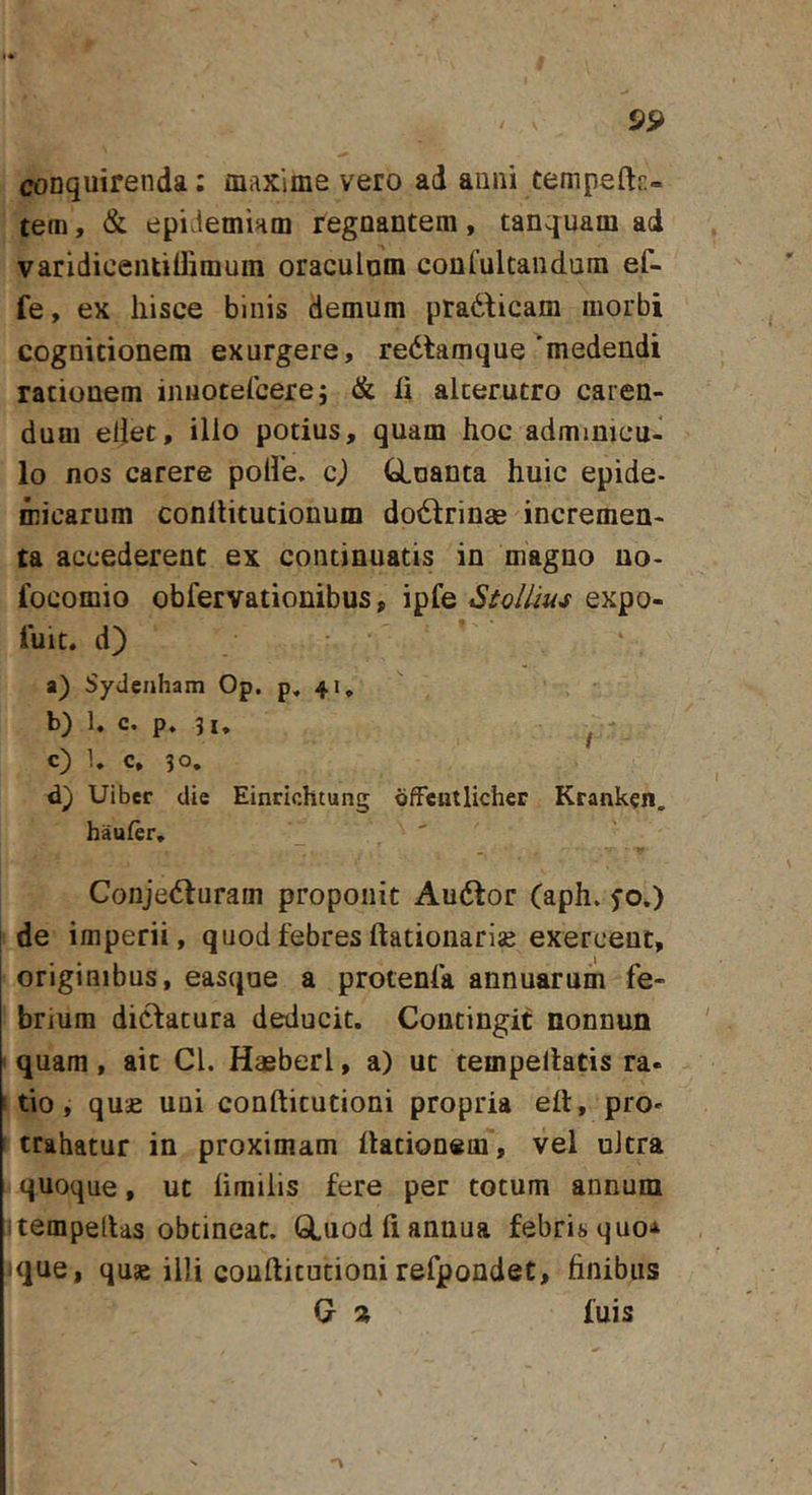 conquirenda; maxime vero ad anni tempeftf:- tem, &amp; epiJeminm regnantem, tanquam ad varidicentilTimum oraculnm conCultandum ef- fe, ex hisce binis demum pradbcam morbi cognitionem exurgere, redtamque 'medendi rationem iniiotercere; &amp; fi alterutro caren- duui eljet, illo potius, quam hoc adminicu- lo nos carere poHe. c) tloanta huic epide- micarum conllitutionum dodlrinae incremen- ta accederent ex continuatis in magno uo- focomio obfervationibus, ipfe StolUus expo- luit. d) a) Sydcnham Op. p, 41, b) 1. c. p. / c) U c, 30, d) Uiber die Einrichtung dfFentlicher Krank^n. haufer, Conjedturam proponit Audtor (aph. fo.) de imperii, quod febres ftationariae exerceut, originibus, easqne a protenfa annuarum fe- brium didlacura deducit. Contingit nonnun quam, ait CL Hasberl, a) ut tempellatis ra- tio, qu£ uui coufticutioni propria efl, pro» trahatur in proximam flationem, vel ultra quoque, ut fimiiis fere per totum annum itempellas obtineat. GLuod fi annua febris quo'^ ique, quae illi conftitutioui refpondet, finibus C % fuis