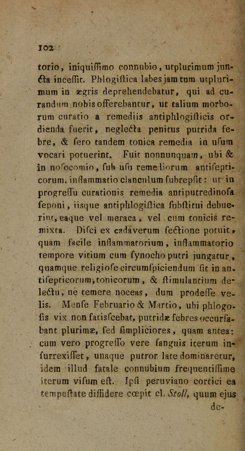 torio, iniquiHimo connubio, utplurimum jun- 6la inceflit. Phlogiflica labes jam tnm utpluri- mum in aegris deprehendebatur, qui ad cu- randum nobis offerebantur, ut talium morbo- rum curatio a remediis antiphlogiflicis or- dienda fuerit, negledta penitus putrida fe- bre, &amp; fero tandem tonica remedia in ufum vocari potuerint. Fuit nonnunquain, ubi &amp; in nofocomio, fub ufu remediorum antifepti- corura, inflammatio clanculum fubrepfit: ut in progreflTu curationis remedia antiputredinofa feponi, iisque antiphlogildica fnbflitiii debue- rint, eaque vel meraca, vel cura tonicis re- mixta. Difci ex cadaverum feftione potuit, quam facile inflammatorium, inflammatorio tempore vitium cum fynocho putri jungatur , quamque religiofe circumfpiciendiim fit in an- tifepficornm,tonicorum, &amp; fdimulantiiim de- le6du, ne temere noceas, dura prodelfe ve- lis. Menfe Februario &amp; Martio, ubi phlogo- fis vix non fatisfcebat, putridae febres occurfa- bant pluriraae, fed fimpliciores, quam antea: cum vero progrefiTo vere fanguis iterum in* ^ furrexifiet, unaque putror late dominaretur, idem illud fatale connubium frequentiflime iterum vifum eft. Ipfi peruviano cortici ea tempefiate diffidere coepit cl. StoJ/, quum ejus de-