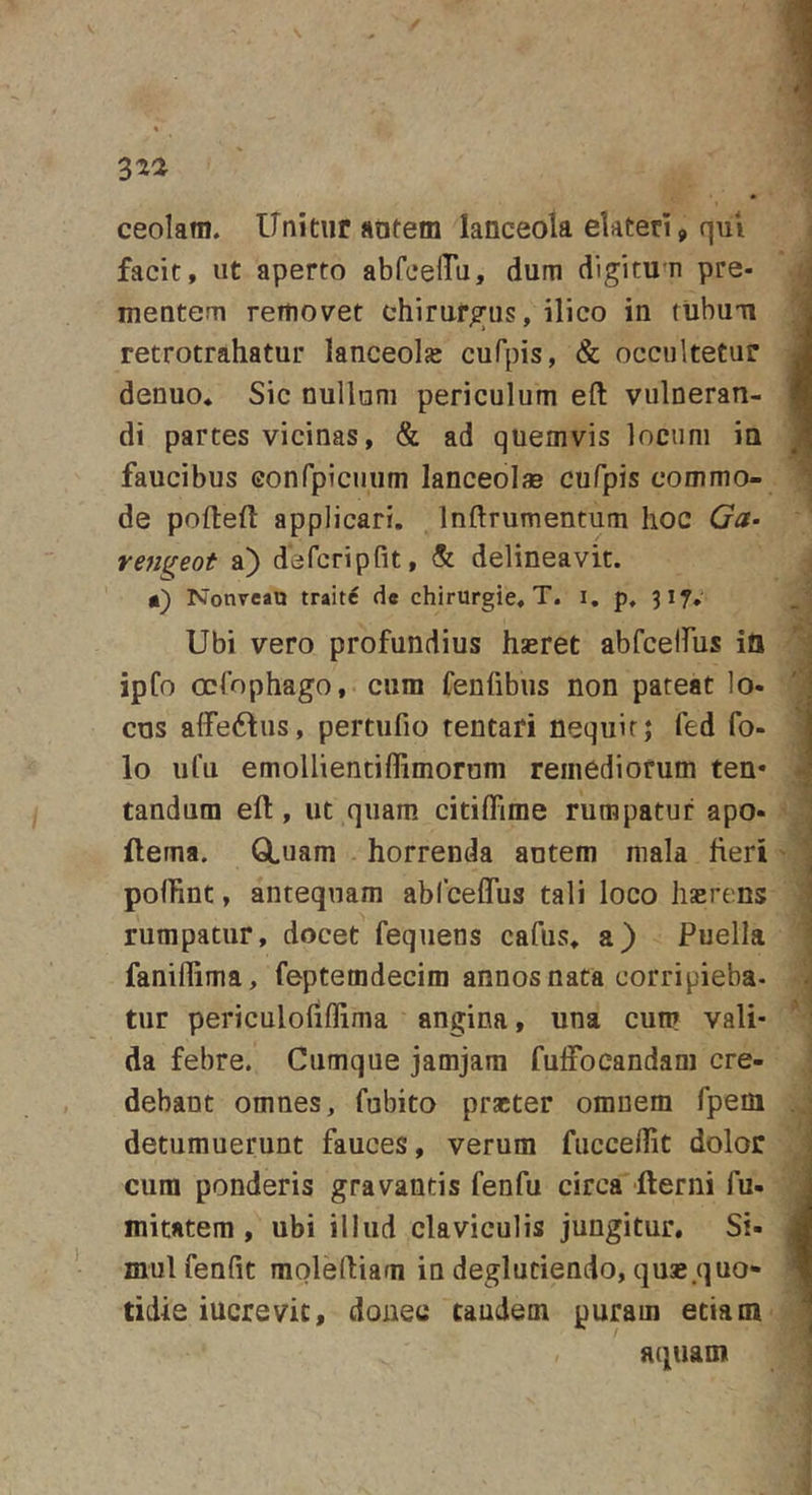 ceolara. Unitur adtem lanceola elateri, qui facit, ut aperto abfeelTu, dum digitum pre- mentem removet chirurgus, ilico in rubuii retrotrahatur lanceola cufpis, &amp; occultetur denuo. Sic nullam periculum eft vulneran- di partes vicinas, &amp; ad quemvis locum ia faucibus Gonfpicuum lanceolae cufpis commo- de pofteft applicari. Inftrumentum hoc &lt;?&lt;?• venifeot a) defcripfit, &amp; delineavit. Nonreatj traite de chirurgie. T. i, p. 317, Ubi vero profundius hseret abfcelfus ia ipfo ocfophago, cum fenfibus non pateat lo- cus alfedtus, pertufio tentari nequit; fed fo- lo iifu emollientiflimorum remediorum ten* tandum eft, ut quam citiflime rumpatur apo- ftema. GLuam horrenda antem mala fieri pollint, antequam ablcefliis tali loco hserens rumpatur, docet fequens cafus. a) Puella faniflima, feptemdecim annos nata corripieba. tur periculofiflima angina, una cum vali- da febre. Cumque jamjara fufFoeandam cre- debant omnes, fubito praeter omnem fpem detumuerunt fauces, verum fuccellit dolor cura ponderis gravantis fenfu circa 'fterni fu- mitatem , ubi illud claviculis jungitur. Si- mul fenfit raoleftiam in degluciendo, quae .quo- tidie iucrevic, donec eandem purara etiam aquam