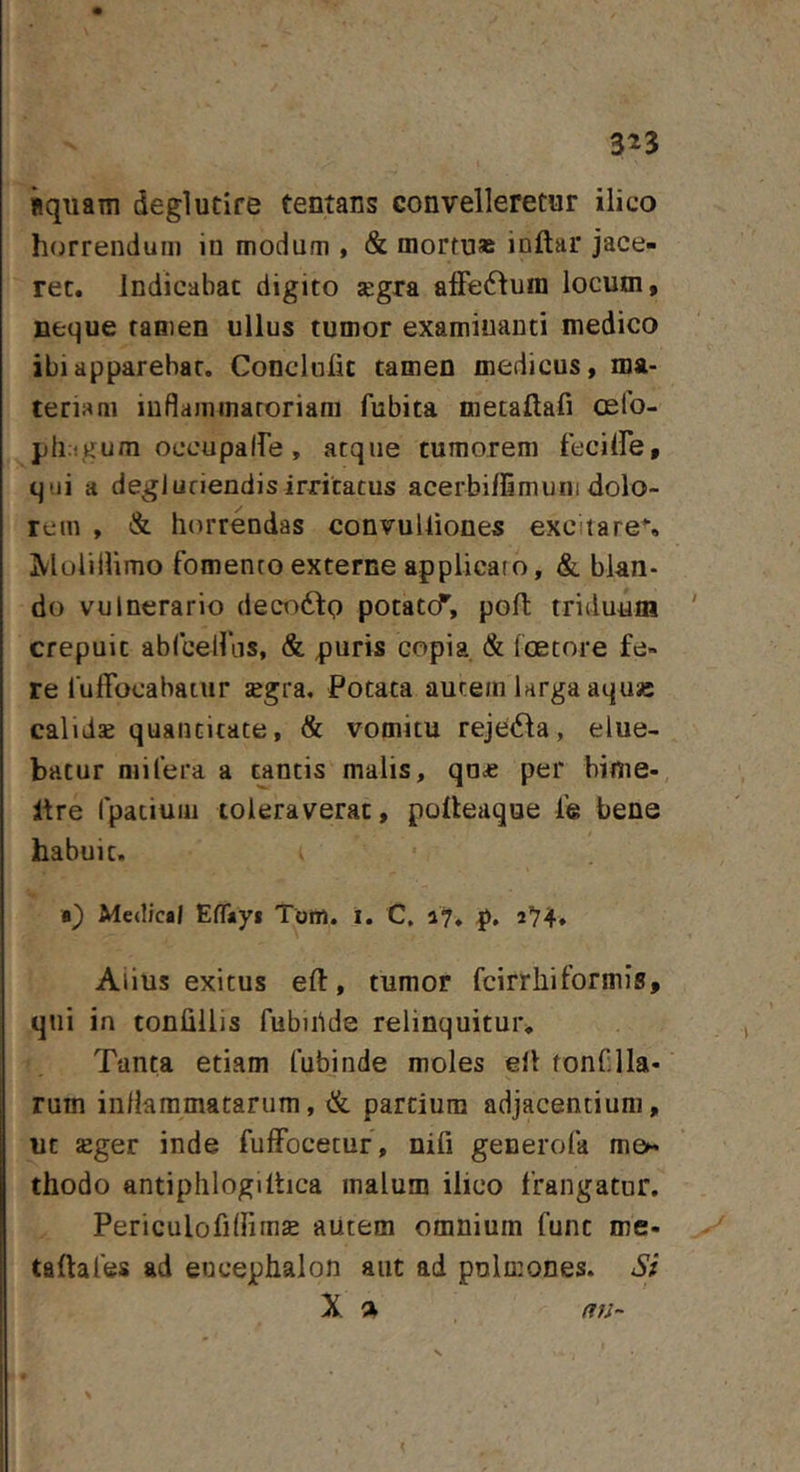 3^3 «quam deglutire tentans convelleretur ilico horrendum iu modum , &amp; mortu» inftar jace- ret. Indicabat digito segra affe(fluin locum, neque tamen ullus tumor examinanti medico ibi apparebar. Conclufic tamen medicus, ma- teriam inflammatoriam fubita metaftafi osfo- pli:!gum occupaIfe, atque tumorem feciire, qui a degjuriendisirritatus acerbiflimuni dolo- rem , &amp; horrendas convuUiones excitaret jVloiiilimo fomento externe applicato, &amp;. blan- do vulnerario decodlp potatcf, poft triduum crepuit abrcelliis, &amp; puris copia &amp; foetore fe- re luffocabatur segra. Potata autem larga aqusc calidae quantitate, &amp; vomitu rejetSla, elue- batur niilera a cantis malis, qa£ per bime-, Itre rpatium toleraverat, polleaque fe bene habuit. Medical EfTayi Tom. i. C, p, 274» Aiius exitus efl:, tumor fcirr hi formis, qiii in tonlillis fubtiide relinquitur. Tanta etiam fubinde moles ell tonflla- rum inflammatarum, &amp; partium adjacentium, ut seger inde fuffocecur, nifi generofa me- thodo antiphlogiltica malum ilico frangatur. Periculofilfim^ autem omnium fune me- ta ftafes ad encephalon aut ad pnlmones. Sf X a