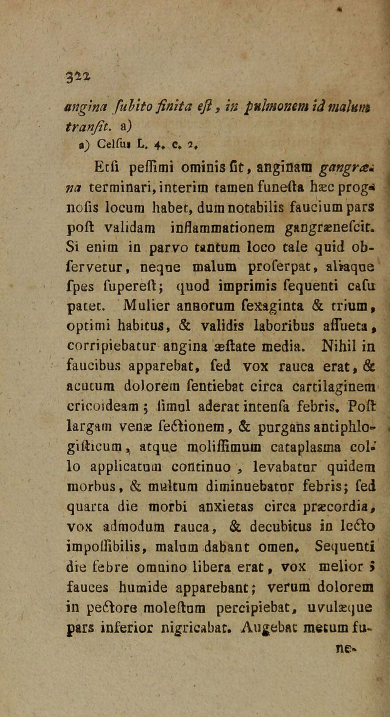 angim fuhito finita eji, ia pulmonem id malum tranfit. a) a) Cei fui L. 4, c* 2, Edi peflimi ominis fit, anginam gangrai na terminari, interira tamen funefta hjecprog«i nofis locum habet, dum notabilis faucium pars poft validam inflammationem gangraenefcit. Si enim in parvo tantum loco tale quid ob- fervetur, neque malum proferpat, aliaque ' fpes fupereftj quod imprimis fequenti cafu pacet. Mulier annorum fexaginta &amp; trium, optimi habitus, &amp; validis laboribus aflueta, corripiebatur angina asftate media. Nihil in faucibus apparebat, fed vox rauca erat, &amp; acutum dolorem fentiebat circa cartilaginem cricoideam ; iimul aderat intenfa febris, Poft largam venae fe6fionem, &amp; purgans and phlo- gifticumj^ atque moliflimum cataplasma col- lo applicatum continuo , levabatur quidem morbus, &amp; multum diminuebatur febris; fed quarta die morbi anxietas circa prscordia, vox admodum rauca, &amp; decubitus in le6fo impoflibilis, malum dabant omen. Sequenti die febre omnino libera erat, vox melior 5 fauces humide apparebant; verum dolorem in peftore raoleftura percipiebat, uvulseque pars inferior nigricabat. Augebat metum fu-