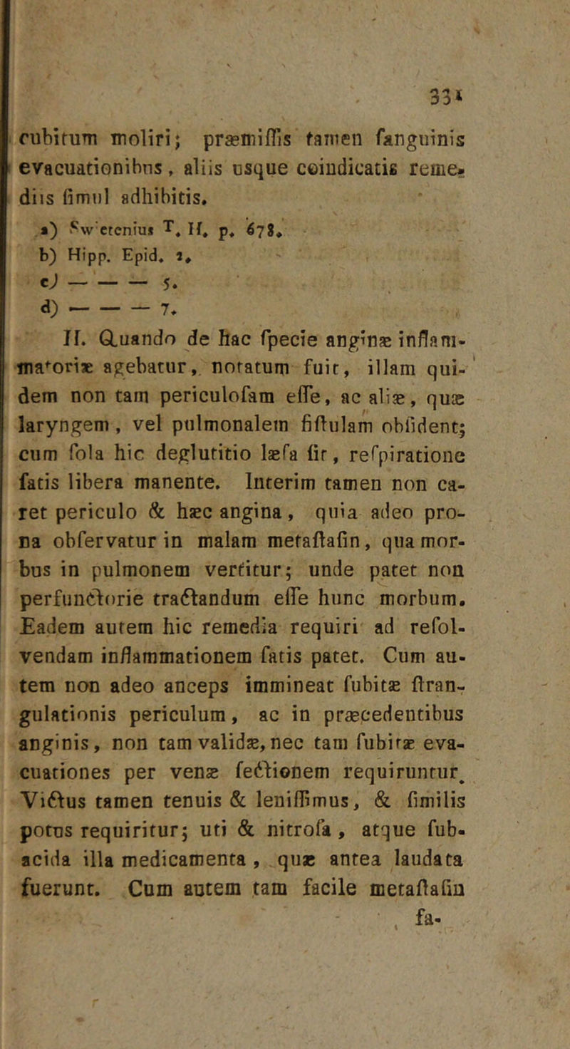 33* cubifiiTTi moliri; prasniiflis tamen fangiiinis evacuationihns, aliis usque ceiudicatifi reme- diis fimiil adhibitis. *) i*^w'cteniu* 6'^%^ b) Hipp. Epid, 5. c) 5. d) 7. IL Gluando de hac fpecie angina inflani- ma<-oriae agebatur, notatum fuit, illam qui-' dem non tam periculofam eflTe, ac ali^e, quae laryngem, vel pulmonalem fiftulam obfident; cum fola hic deglutitio Ijefa lir, rerpiratione fatis libera manente, Interim tamen non ca- ret periculo &amp; hcc angina, quia adeo pro- na obfervatur in malam metaftafin, qua mor- bus in pulmonem vertitur; unde patet non perfiincforie tra61:andum eflTe hunc morbum. Eadem autem hic remedia requiri ad refol- vendam inflammationem fatis patet. Cum au- tem non adeo anceps immineat fubits ftran- gulationis periculum, ac in praecedentibus anginis, non tam validse,nec tam fubitae eva- cuationes per venae fedbionem requiruntur, Viftus tamen tenuis &amp; leniflimus, &amp; fimilis potus requiritur; uti &amp; nitrofa, atque fub- acida illa medicamenta , quas antea laudata fuerunt. Cum autem tam facile metaflafm