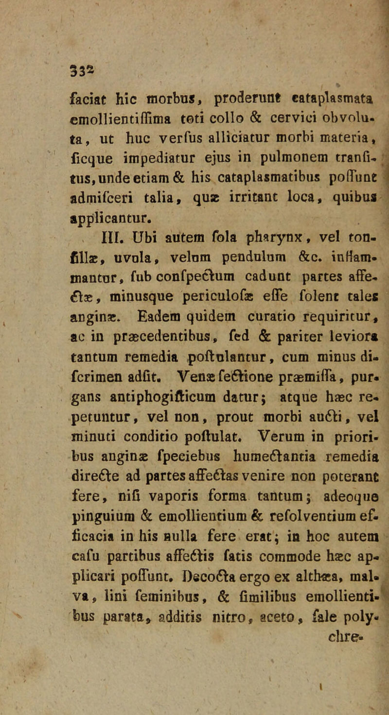 33® faciat hic morbus, proderunt cataplasmata emollientiffima toti collo &amp; cervici obvolu- ta, ut huc verfus alliciatur morbi materia, ficque impediatur ejus in pulmonem tranfu tus, unde etiam &amp; his cataplasmatibus poflTunt 1 fldmifceri talia, quz irritant loca, quibus applicantur. in. Ubi autem fola pharynx, vel ton- Cllac, uvula, velum pendulum &amp;c. inflam- mantur, fub confpectum cadunt partes affe- ci», minusque periculofas efle folenc tales angin»* Eadem quidem curatio requiritur, ac in praecedentibus, fed &amp; pariter leviora tantum remedia poflulantur, cum minus di- fcrimen adfit. Vensfeftione praemiflTa, pur. gans antiphogifticum datur; atque hasc re- petuntur , vel non, prout morbi au61:i, vel minuti conditio poflulat* Verum in priori- bus angius fpeciebus humedlantia remedia dire6le ad partes affedtas venire non poterant fere, nifi vaporis forma tantum; adeoque pinguium &amp; emollientium &amp; refolvendum ef- ficacia in his Bulla fere erat; in hoc autem cafu partibus afFe6lis fatis commode hasc ap- plicari poflTunt, Decofta ergo ex altlnea, mal- va, lini feminibus, &amp; fimilibus emollienti-’ bus parata, additis nitro, aceto, fale poly- chre- I t
