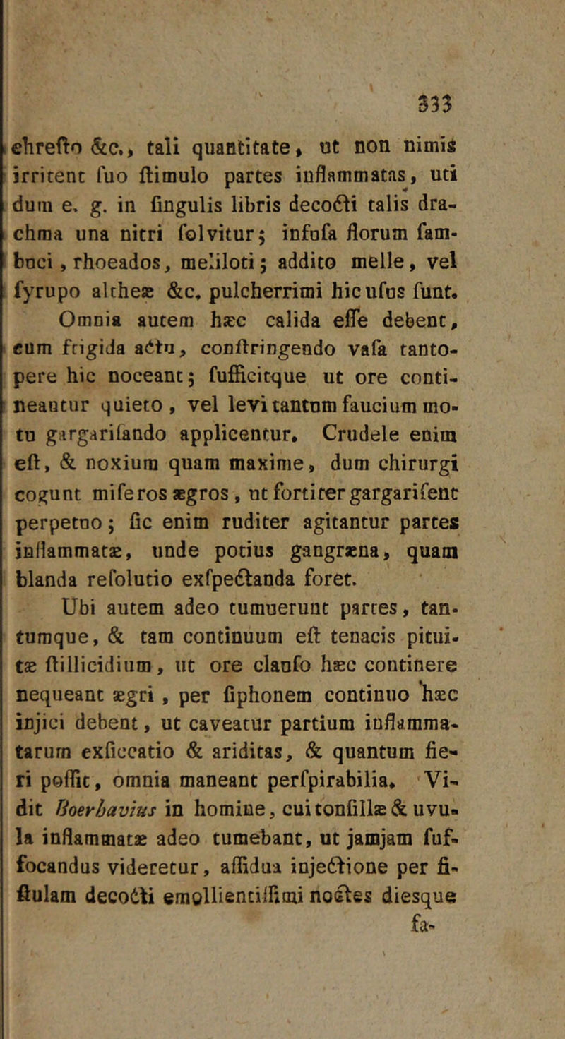 « lehrefto&amp;c., tali quantitate, ut non nimis ■irritent fuo flimulo partes inflammatas, uti . dum e. g. in fingulis libris decodli talis dra- chma una nitri folvitur; infofa florum fam- bnci, rhoeados, meliloti; addito meile, vel fyrupo althe® &amp;c, pulcherrimi hicufos funt. Omnia autem hjec calida effe debent, eum frigida aitu, conftringendo vafa tanto- pere hic noceant; fufficitque ut ore conti- neantur quieto, vel levi tantnm faucium mo- tu gargarifando applicentur. Crudele enim eft, &amp; noxium quam maxime, dum chirurgi cogunt mi feros aegros , ut fortiter gargarifent perpetuo; fic enim ruditer agitantur partes inflammata, unde potius gangrena, quam blanda refolutio exfpedlanda foret. Ubi autem adeo tumuerunt partes, tan- tumque, &amp; tam continuum eft tenacis pitui- te ftillicidium, ut ore clanfo hec continere nequeant egri, per fiphonem continuo hec injici debent, ut caveatur partium inflamma- tarum exficcatio &amp; ariditas, &amp; quantum fie- ri peflit, omnia maneant perfpirabilia. Vi- dit Uoerbavius in homine, cuitonfilledc uvu- la inflammate adeo tumebant, ut jamjam fuf- focandus videretur, affidua inje6fione per fii- ftulam decodti emglliencilHiiu no&amp;tes diesque fa-