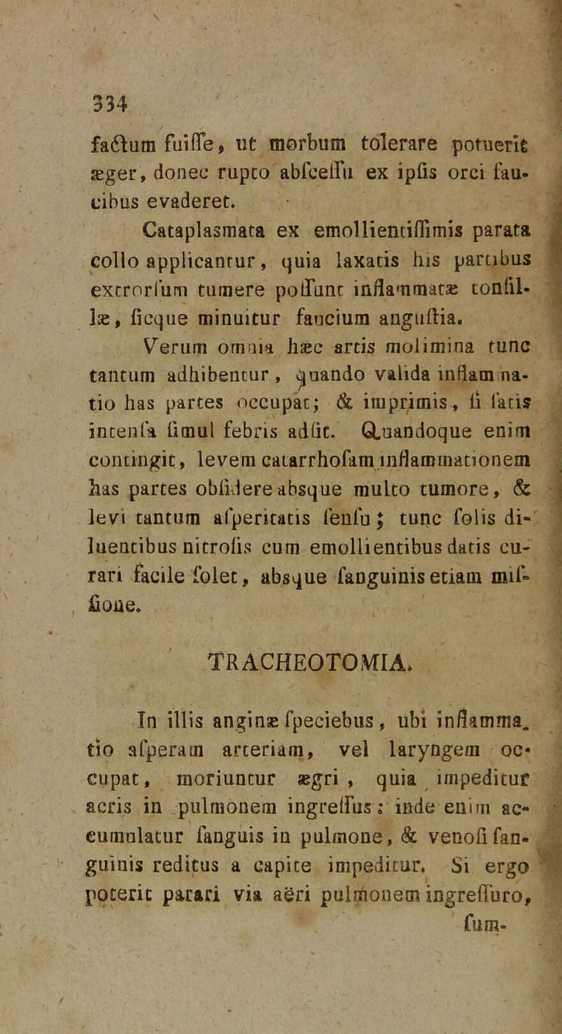 faftum fuiffe, ut morbum tolerare potuerit Kger, donec rupeo abfceiru ex ipQs orci fau- cibus evaderet. Cataplasmata ex emoUientifiimis parata collo applicantur, quia laxatis his partibus extrorlum tumere polTunt inflammata confli- lie, ficque minuitur faucium auguftia. V’’erum omnia Jisec artis molimina tunc tantum adhibentur, .Quando valida inflam na- tio has partes occupk; &amp; imprimis, fi latis jntenfa limul febris adht. GLuandoque enim contingit, levem caiarrhofam.inflaroinationem has partes obfidereabsque multo tumore, &amp; levi tantum afperitatis feufu; tunc folis di- luentibus nitrofis cum emollientibus datis cu- rari facile folet, absque fanguinis etiam mif- £one. TRACHEOTOMIA. In illis anginsE fpeciebus , ubi inflamma, tio afperam arteriam, vel laryngem oc» cupat, moriuntur segri , quia impeditur acris in .pulmonem ingrelfus »• inde enim ac- cumulatur fanguis ia pulmone, &amp; venofifan- guiuis reditus a capite impeditur. Si ergo poterit parari via aeri pulmonem ingrelTuro, fum-