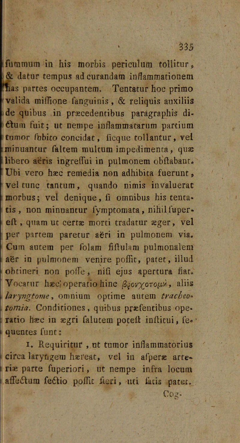 fiitnmum in his morbis periculum tollitur, &amp; datur tempus ad curandam indammationemi Sas partes occupantem. Tentatur hoc primo valida millione fanguinis, &amp; reliquis auxiliis ide quibus in praecedentibus pardgraphis di- ittum fuit; ut nempe inflammatarum partium itumor fubito concidat, hcque tollantur, vel iminuantur faltem multum impedimenta, quas i libero aeris ingrelTui in pulmonem obftabanr» Ubi vero hsec remedia non adhibita fuerunt, ' vel tunc tantum, quando nimis invaluerat morbus; vel denique, fi omnibus his tenta- tis , non minuantur fymptomata, nihil fuper- efi:, quam uc certae morti tradatur aeger, vel per partem paretur agri in pulmonem via. Cum autem per folam fiftulam pulmonalem aSr in pulmonem venire poffit, patet, illud I obtineri non polfe, nifi ejus apertura fiat* Vocatur haecj operatio hinc /3^ov%oTo/.tvi, aliis X laryngtome ^ omnium optime aurem tracheo* , tomia. Conditiones, quibus praefeutibiis'ope* : ratio hsec in aegri falutem potell inftitui, le- • ' quentes funt: I. Requiritur , nt tumor inflammatorius circa laryngem haereat, vel iii afperae arte- risi parte fuperiori, ut nempe infra locum affe6fura fedlio poffit fieri, uti fatis patet. Cog-