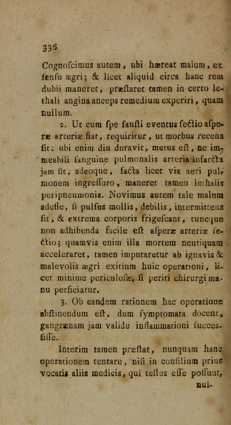 33« Cognofcimus autem , ubi h»reat malum, ex fenfu sgri; &amp; licet aliquid circa hanc rem dubii maneret, praeftaret tamen in certo le- thali angina anceps remedium experiri, quam nullum. a. Ut cum fpe faufti eventus feftio afpe- re arteriae fiat, requiritur, ut morbus recens fit; ubi enim diu duravit, metus efl, ne im*. ■ meabili languine pulmonalis arteria infacdta jam fit, adeoque, fadla licet via aeri puU monem ingrelForo, maneret tamen lethalis peri pneumonia. Novimus autem tale malum adelle, li pulfos mollis, debilis, intermittens fit, &amp; extrema corporis frigefcaut, tuncque non adhibenda facile eft afperae arteriae i’e- dtio; quamvis enim illa mortem neutiquam acceleraret, tamen imputaretur ab ignavis&amp; malevolis mgri exitium huic operationi, li- cet minime periculofae, li periti chirurgi ma- nu perficiatur. 3. Ob eandem rationem hac operatione abftinendum eft, dum fymptomata docent, gangrsnam jam valide infiammationi fucces- liile. Interim tamen prseftat, nunquam hanc operationem tentare, nifi in confilium prius vocatis aliis medicis, qui teftes elTe poiruur, nui-