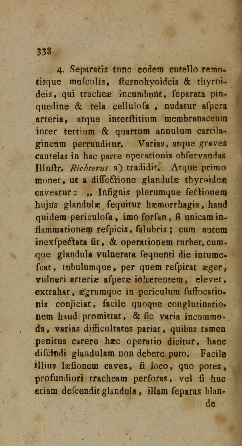 1 33« 4- Separatis tunc eo^em cutello remo- tisque mofculis, fternohyoideis &amp; thyroi- deis, qui trachesB incumbunt, feparata pin- quedine &amp; tela cellulofa , nudatur afpera arteria, atque interftitium membranaceum inter tertium &amp; quartum annulum cartila- gineum pertunditur. Varias, atque graves cautelas in hac parte operationis obfervandas Illuftr. Richterus a) tradidit*. Atque primo monet, ut a diffeftione glandulae thyroideas caveatur: „ Infignis plerumque fe6Vionem hujus glandulae fequitur haemorrhagia, haud quidem periculofa, imoforfan, fi unicam in- flammationem refpicis, falubris; cum autem inexfpeftata fit, &amp; operationem turbet, cum- que glandula vulnerata fequenti die intume- fcat, tubulumque, per quem refpirat aeger, vulneri arteriae afperae inhsrentem, elevet, extrahat, aegrumque in periculum fuffocatio- nis conjiciat, facile quoque conglutinatio» nem haud promittat, &amp; fic varia incommo- da, varias difficultates pariat, quibus tamen penitus carere haec operatio dicitur, hanc difchidi glandulam non debere puto. Facile illius laefionem caves, li loco, quo potes, profundiori tracheam perforas, vel fi huc etiam defcendit glandula, illam feparas blan» i