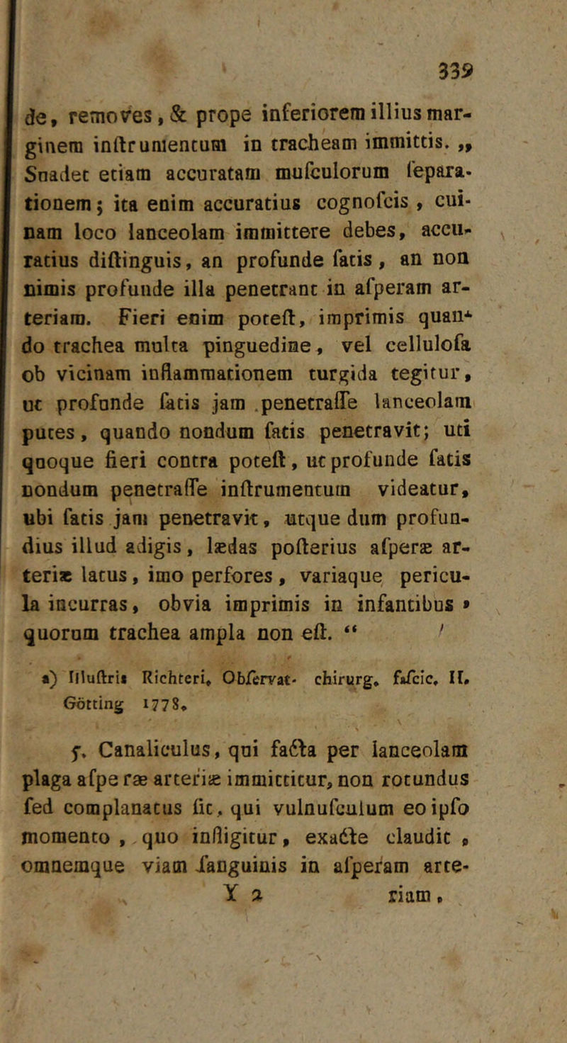 de, removes, &amp; prope inferiorem illius mar- ginem inftruniencum in tracheam immittis. ,, Snadet etiam accuratam mufculorum fepara. tionem; ita enim accuratius cognofcis , cui- nam loco lanceolam immittere debes, accu- ratius diftinguis, an profunde fatis , an non nimis profunde illa penetrant in afperam ar- teriam. Fieri enim poteft, imprimis quaii* do trachea multa pinguedine , vel cellulofa ob vicinam inflammationem turgida tegitur, ut profunde facis jam .penetraffe lanceolam putes, quando nondum fatis penetravit; uti qnoque fieri contra poteft, ucprofunde fatis nondum penetrafle inftrumentuin videatur, ubi fatis jam penetravit, utque dum profun- dius illud adigis, Isedas pofterius afperse ar- teriae latus, imo perfores, variaque, pericu- la incurras, obvia imprimis in infantibus* quornm trachea ampla non eft. “ ' *) Illuftrii RichterU Obfervat- chirurg, fafclc, II. Gotting 1778. \ > Canaliculus, qui fadla per lanceolam plaga afpe rae artefije immittitur, non rotundus fed complanatus fit, qui vulnufculum eoipfo momento , quo infligitur, exadde claudit , omnemque viam Xanguinis in afperam arte- X a riam,