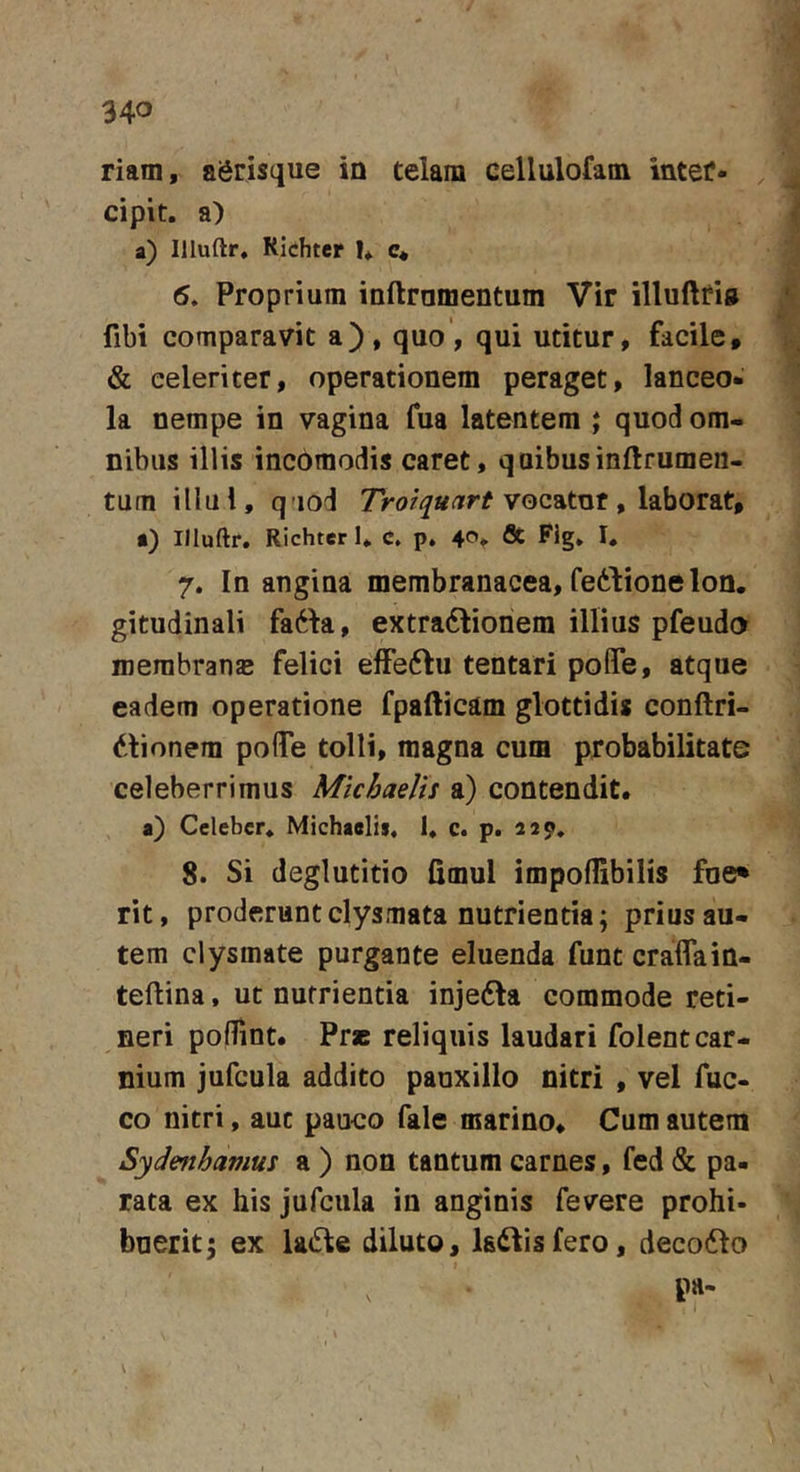 riam, agrisque in telam cellulofam inter- cipit. a) a) Illuftr, Richter I*. c« 6. Proprium inftramentum Vir illuftfi® fibi comparavit a), quo, qui utitur, facile, &amp; celeriter, operationem peraget, lanceo- la nempe in vagina fua latentem ; quod om- nibus illis incbmodis caret, qaibusinftrumeii- tum illul, q’iod vocatur, laborat, •) Illuftr, Richter 1. c. p, 40. flc Fig. I. 7. In angina membranacea, fedione Ion. gitudinali fa61a, extra6lionem illius pfeudo merabranE felici elFeftu tentari pofle, atque eadem operatione fpafticam glottidis conftri- dtionem poflTe tolli, magna cum probabilitate celeberrimus Micbaelts a) contendit. a) Celeber, Michaelii, 1, c. p. 229, 8. Si deglutitio fimul impoflibilis foe* rit, proderunt clysmata nutrientia; prius au- tem clysmate purgante eluenda funt craflain- teftina, ut nutrientia inje6la commode reti- neri poflint. Pr* reliquis laudari folent car- nium jufcula addito pauxillo nitri , vel fuc- co nitri, aut pauco fale marino. Cum autem Sydmhamus a ) non tantum carnes, fed &amp; pa- rata ex his jufcula in anginis fevere prohi- buerit 5 ex la6te diluto, ladtisfero, deco61o pa-