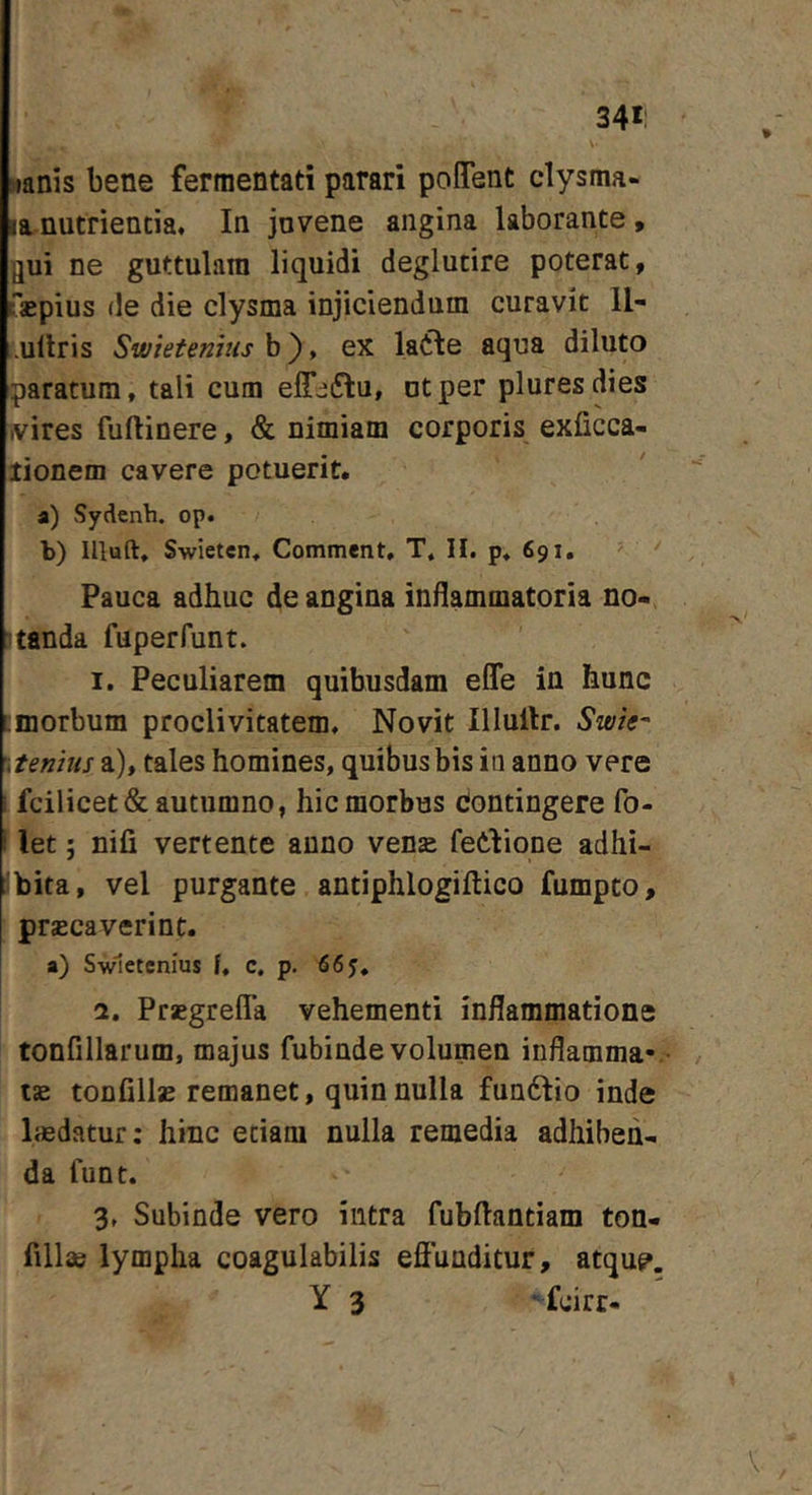 34*: >ianis bene fermentati parari poflTent clysma- la nutrientia. In juvene angina laborante, flui ne guttulam liquidi deglutire poterat, Tsepius de die clysma injiciendum curavit II- .ullris Swietenms b), ex latie aqua diluto paratum, tali cum elT^ftu, ut per pluresdies ivires fuftinere, &amp; nimiam corporis exficca- tionem cavere potuerit. a) Sydenh. op« b) llluft, Swieten, Comment, T, H. p, 691. ' ' ' Pauca adhuc de angina inflammatoria no- Itanda fuperfunt. I. Peculiarem quibusdam efle in hunc :morbum proclivitatem. Novit Illullr. Swie- :tenius a), tales homines, quibus bis in anno vere I fcilicet&amp; autumno, hic morbus Contingere fo- ! let; nifi vertente anno vense fetiione adhi- 'bita, vel purgante antiphlogiftico fumpto, prjEcaverint. a) Swletcnius f, c. p. Prsgrefla vehementi inflammatione tonfillarum, majus fubinde volumen inflamma- i£e tonfillas remanet, quin nulla fundlio inde laedatur; hinc etiam nulla remedia adhiben- da funt. 3, Subinde vero intra fubftantiam ton- fillae lympha coagulabilis effunditur, atqu?. Y 3 “fcirr-