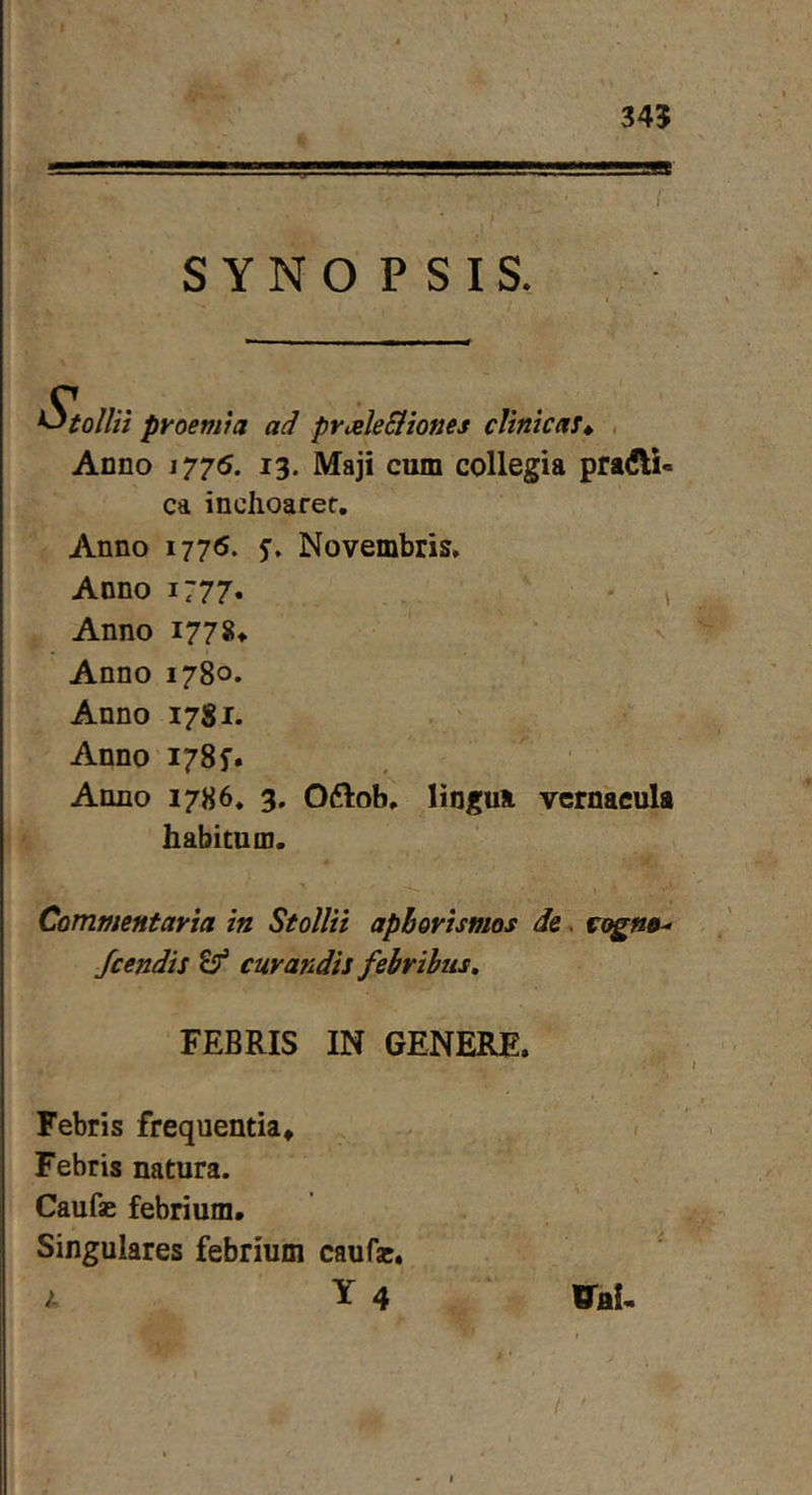 345 SYNOPSIS. proemia ad priele&amp;iones clinicas* . Anno 1775. 13. Maji cum collegia pradli- ca inchoaret. Anno 1776. Novembris. Anno 1:77. ' ' ^ Anno 177 Anno 1780. Anno 1781. . ' Anno I78f. Anno 1786. 3. Oftob. lingua vernacula habitum. I Commentaria in Stollii apborismos de. rcjgstf-' Jcendis ^ curandis febribus, FEBRIS IN GENERE. Febris frequentia* / Febris natura. Caufae febrium. Singulares febrium caufac. 1 Y 4 ‘ ITfll, /