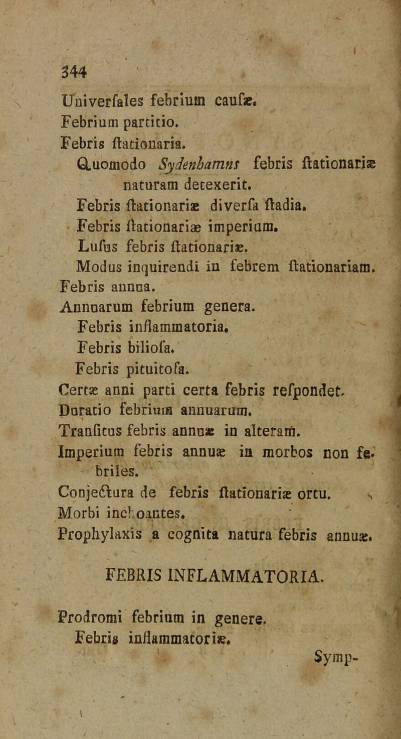 Uuiverfales febrium caufa&amp;« Febrium partitio. Febris ftadouaria. Q.uomodo Sydenhamns febris ftationarise naturam detexerit. Febris ftationarise diverfa ftadia. • Febris Ihtionariae imperium. Lufus febris ftationari». Modus inquirendi in febrem ftationariam. Febris annua. Annuarum febrium genera. Febris inflammatoria. Febris biliofa. Febris pituitofa. Certje anni parti certa febris refpondet. Durati 0 febrium annuarum, \ Tranfitus febris annu* in alteram. Imperium febris annus in morbos non fe.’ briles. Conje6fara de febris ftationaris ortu, ^ Morbi inchoantes* Prophylaxis a cognita natura febris annus. FEBRIS INFLAMMATORIA. Prodromi febrium in genere. Febris inflammator ise* Symp-