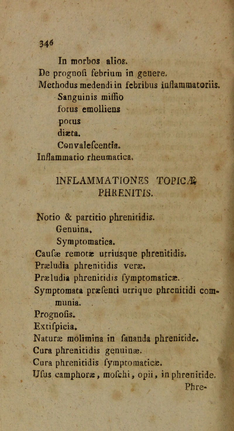 In morbos alios. De prognofi febrium in genere. Methodus medendi in febribus inflamtnatoriis. Sanguinis midio fotus emolliens ^ potus dizta. Convalefcenda, Inhammacio rheumatica. ( , INFLAMMATIONES TOPIG.^ , PHRENITIS. Notio &amp; partitio phrenitidis. Genuina. Symptomatica. Caufae remotas utriusque phrenitidis. Prsludia phrenitidis verse. Prasludia phrenitidis fymptomatica;.- Symptomata prsfenci utrique phrenitidi com- munia. . Prognofis. Extifpicia. Natur» molimina in fananda phrenitide. Cura phrenitidis genuinas. Cura phrenitidis fymptomatic». Ufus camphor», mofchi, opii, in phrenitide. Phre-