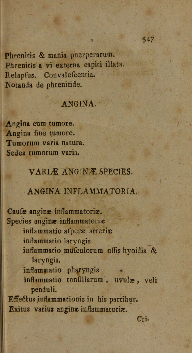 Phrenitis &amp; mania puerperarum* Phrenitis'a vi externa capiti illata. Kelapfus. Convalefcentia. Notanda de phrenitide. ANGINA. Angina cum tumore. Angina fine tumore. Tumorum varia natura. ' Sedes tumorum varia. VARI^ ANGINA. SPECIES. ANGINA iNFLAMiVrATORIA,. \ Caufae anginae inflammatori». Species anginae inflammatoriae inflammatio afperae arteriae inflammatio laryngis inflammatio miifculorum oflis hyoidis &amp; laryngis. inflammatio ph^yngis « inflammatio tonfillarum , uvulas, veli penduli. Effedtus .inflammationis in his partibus. Exitus varius anginae inflammatoriae. Cri.