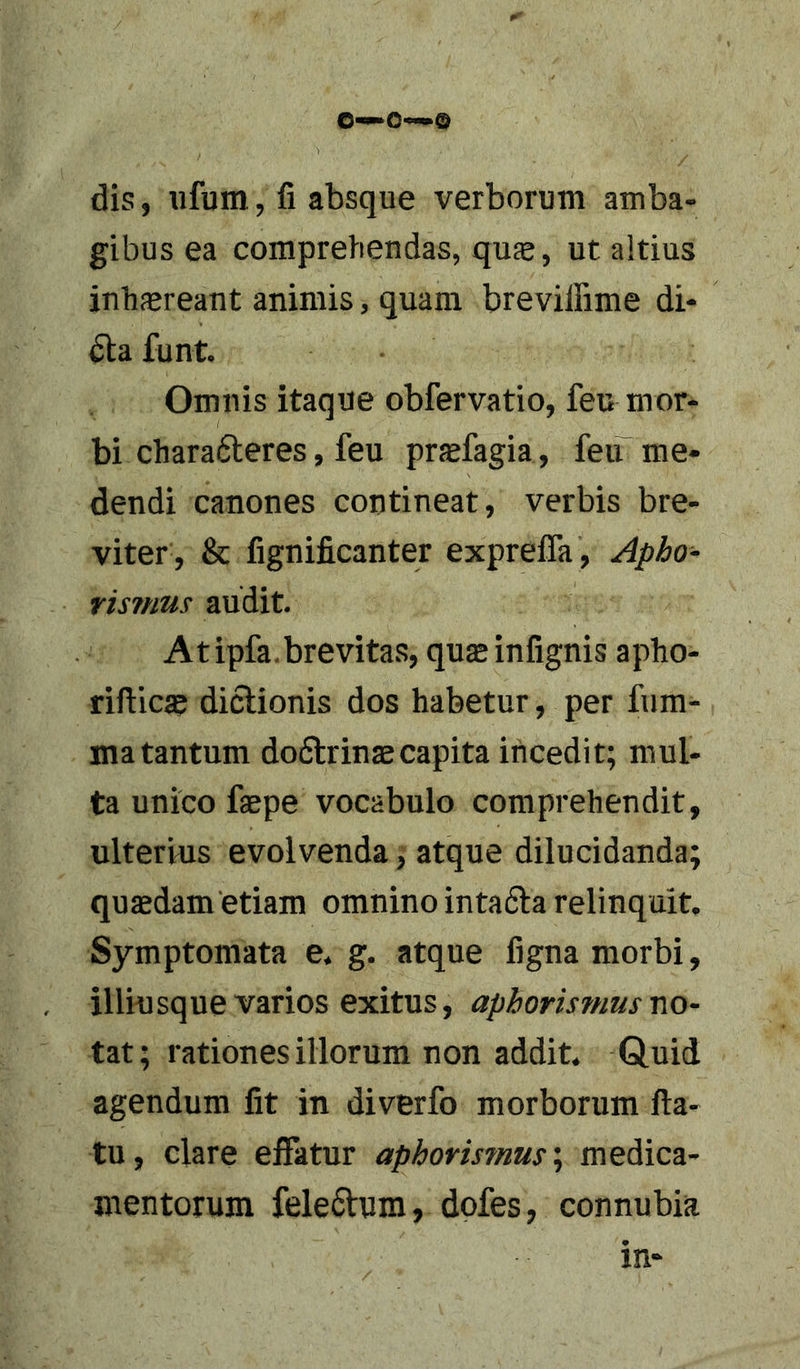 0—0«—® dis, ufum, fi absque verborum amba- gibus ea comprehendas, quse, ut altius inhasreant animis, quam breviffime di- funt. Omnis itaque obfervatio, feu mor- bi chara6leres, feu praefagia, feiT me- dendi canones contineat, verbis bre- viter, &amp; fignificanter exprelTa , Apho- Yismus audit. A tipfa. brevitas, quae infignis apho- rifticae dictionis dos habetur, per fum- ma tantum dodlrinsecapita incedit; mul- ta unico faepe vocabulo comprehendit, ulterius evolvenda, atque dilucidanda; quadam etiam omnino intafta relinquit. Symptomata e. g. atque figna morbi, illiusque varios exitus, aphorismus no- tat; rationes illorum non addit. Q,uid agendum fit in diverfo morborum fla- tu, clare effatur aphormnus\ medica- mentorum fele6lum, dofes, connubia in-