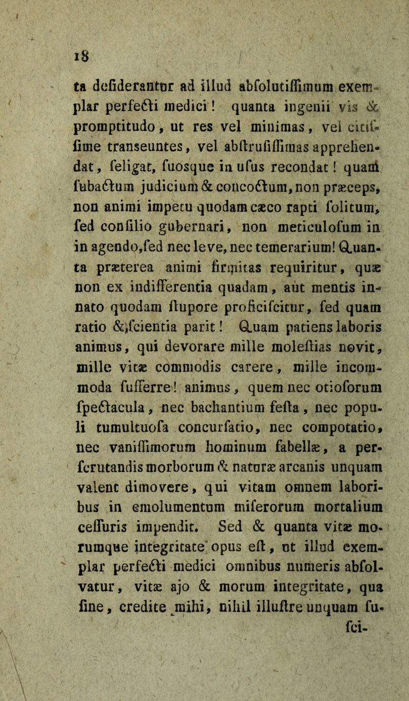 ta defiderantor ad illud abfolutifliiuum exem- plar perfefti uiedici! quanta ingeuii vis &amp; promptitudo, ut res vel miuiraas, vel cictl- fime transeuntes, vel abftrufiiriraasapprehen- dat, feligat, fuosque inufus recondat! quani fubaftum judicium &amp; concoftum, non prseceps, non animi impetu quodam cseco rapti folitum, fed confilio gubernari, non meticulofum in in agendo,fed nec leve, nec temerarium! GLuan- ta praeterea animi firmitas requiritur, quae non ex indifferentia quadam, aut mentis in- nato quodam ffupore proficifcitur, fed quam ratio &amp;ffcientia parit! CLuam patiens laboris animus, qui devorare mille molefiias novit, mille vitae commodis carere, mille incom- moda fufferre! animus, quem nec otioforum fpeflacula, nec bachantium fefta, nec popu. li tumultuofa concurfatio, nec compotatio, nec vanillimorum hominum fabellse, a per- fcrutandis morborum natorse arcauis unquam valent dimovere, qui vitam omnem labori- bus in emolumentum miferorura mortalium ceffuris impendit. Sed &amp; quanta vitse mo- rumque integritate’ opus eft, ut illud exem- plar perfefti medici omnibus numeris abfol- vatur, vitse ajo &amp; morum integritate, qua fine, credite^mihi, nihil illuftreunquam fu- fci-