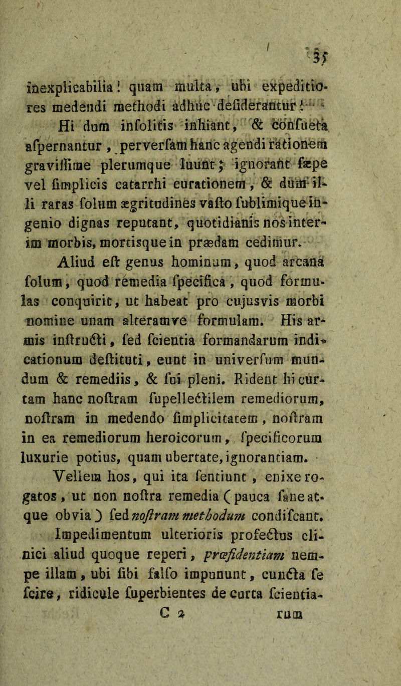 / inexplicabilia! quam multa, ubi expeditio- res medendi methodi adhuc defideranturi ' ^ Hi dom infolitis inhiant, St cohfiieth afpernantur , perverfam hanc agendi rationem gravillirne plerumque luunt ; ignoraht fepe vel fimplicis catarrhi curationem , &amp; duin-il* li raras folum aigritudines vafto fublimique in* genio dignas reputant, quotidianis nos inter* im morbis, mortisque in prasdam cedimur* Aliud eft genus hominum, quod arcana folum, quod remedia fpecifica, quod formu- las conquirit, ut habeat pro cujusvis morbi nomine unam alteramve formulam. His ar* mis inftrudli, fed fcientia formandarum indi’* cationum deftituti, eunt in univerrum mun- dum &amp; remediis, &amp; fui pleni. Rident hi cur- tam hanc noftram fupelledhlem remediorum, noftram in medendo fimplicicatem, noRram in ea remediorum heroicorum, fpecificorum luxurie potius, quam ubertate, ignorantiam. Vellem hos, qui ita fentiunt , enixe ro- gatos, ut non noftra remedia ( pauca fane at- que obvia3 i^^noftrammethodum condifcant. Impedimentum ulterioris profeftus cli- nici aliud quoque reperi, prtefidentiam nem- pe illam, ubi fibi falfo impununc, cunfta fe fcire, ridicule fuperbientes de curta fcientia- C ruoa