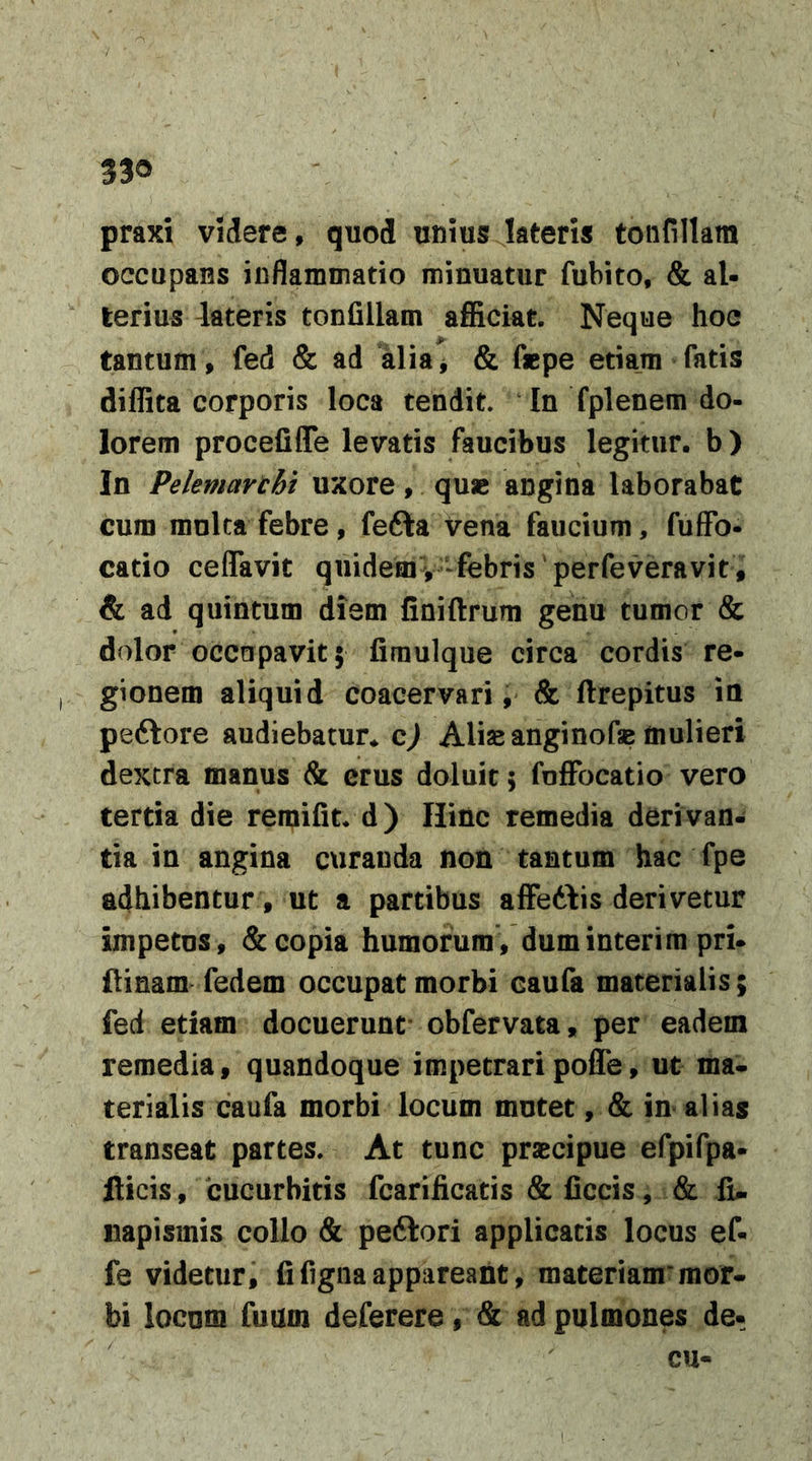 praxi videre, quod unius lateris toiifillam occupans inflammatio minuatur fubito, &amp; al- terius dateris tonfillam afficiat. Neque hoc tantum , fed &amp; ad aliaj &amp; fepe etiam fatis diffita corporis loca tendit. In fplenem do- lorem procefiffe levatis faucibus legitur, b) In Pelemarcht uxore, qu« angina laborabat cum mulca febre, fefta vena faucium, fuffo- catio ceflavit quidemV‘febris‘perfeveravit, &amp; ad quintum diem finiftrum genu tumor &amp; dolor occupavit 5 fimulque circa cordis re- gionem aliquid coacervari, &amp; ftrepitus ia peftore audiebatur, c^ Aliae anginofse mulieri dextra manus &amp; erus doluit; foffocatio vero tertia die reraifit. d) Hinc remedia derivan- tia in angina curanda non tantum hac fpe adhibentur , ut a partibus affeddis derivetur impetus, &amp; copia humorum, dum inter i m pri- ftinam fedem occupat morbi caufa materialis; fed etiam docuerunt- obfervata, per eadem remedia, quandoque impetraripoffe, ut ma-. terialis caufa morbi locum mutet, &amp; in alias transeat partes. At tunc praecipue efpifpa- fticis, 'cucurbitis fcarificatis &amp; ficcis, &amp; li- iiapismis collo &amp; peftori applicatis locus ef- fe videtur, fifignaappareant, materiam’mor- bi locum fuum deferere, &amp; ad pulmones de- cu-