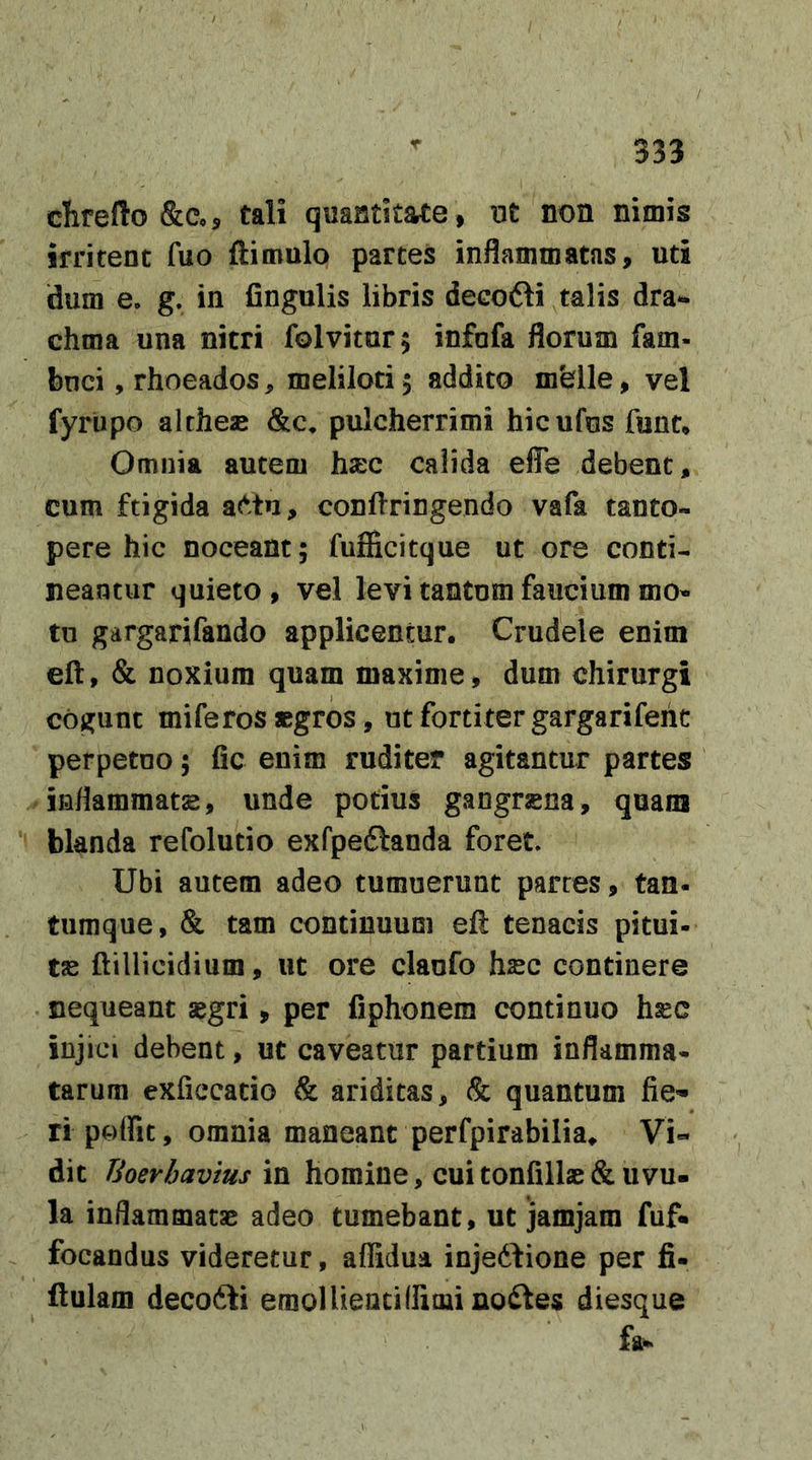 clirefto &amp;Co5 tali quantitate , ut non nimis irritent fuo ftimulo partes inflammatas, uti dum e. g. in fingulis libris decofti talis dra- chma una nitri folvitur; infafa florum fam- bnci, rhoeados, meliloti 5 addito mfelle, vel fyrtipo althese &amp;c, pulcherrimi hicufus funt* Omnia autem hxc calida effe debent, cum ftigida ae^tu, confringendo vafa tanto- pere hic noceant; fufficitque ut ore conti- neantur quieto, vel levi tantum faucium mo- tu gargarifando applicentur. Crudele enitn eft, &amp; noxium quam maxime, dum chirurgi cogunt miferos «gros, ut fortiter gargarifeiit perpetuo; fic enim ruditer agitantur partes inflammatas, unde potius gangrsena, quam blanda refolutio exfpeftanda foret. Ubi autem adeo tumuerunt partes, tan- tumque, &amp; tam continuum eft tenacis pitui- tse ftillicidium, ut ore claufo hsc continere nequeant segri, per fiphonem continuo hsc injici debent, ut caveatur partium inflamma- tarum exficcado &amp; ariditas, &amp; quantum fie- ri poffit, omnia maneant perfpirabilia. Vi- dit Tioerhavius in homine, cuitonfillas&amp;iivu- la inflammatas adeo tumebant, ut jamjam fuf« focandus videretur, aflidua inje6fione per fi- ftulam deco6li emollieatiHimi nodfes diesque