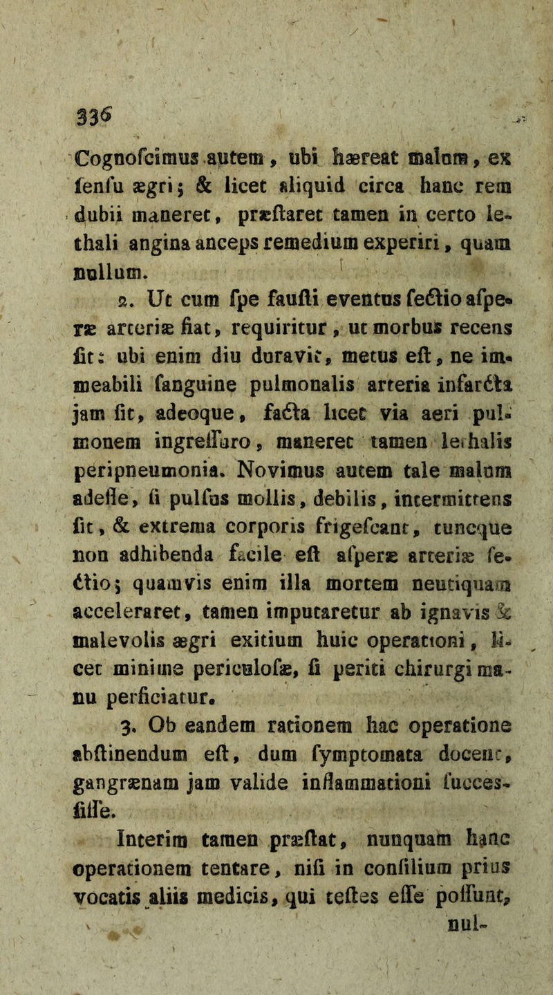 33^ Cognofcimus .a;fjtem, ubi haereat malam, ex leni u aegri; &amp; licet aliquid circa hanc rem dubii maneret, prcftaret tamen in certo le- thali angina anceps remedium experiri, quam nullum. ^ s. Ut cum fpe faulli eventus feftio afpe» rae arteriae fiat, requiritur, ut morbus recens fit: ubi enim diu duravit, metus eft, ne im« meabili fanguine pulmonalis arteria infardta jam fit, adeoque, fadla licet via aeri pul- monem ingrelFuro, maneret tamen lerhalis peripneumonia. Novimus autem tale malum adefle, fi pulfos mollis, debilis, intermittens fit, &amp; extrema corporis frigefcant, cuncque non adhibenda facile eft afperse arterise fe- Alio; quamvis enim illa mortem neuciquam acceleraret, tamen imputaretur ab ignavis &amp; malevolis aegri exitium huic operationi, U- cec minime periculofie, fi periti chirurgi ma- nu perficiatur. 3. Ob eandem rationem hac operatione abftinendum eft, dum fymptomata doceiic, gangrsenam jam valide inflammationi fucces- fiile. Interim tamen prseftat, nunquam hijac operationem tentare, nifi in confiUum prius vocatis aliis medicis, qui teftes effe poffunt, mU