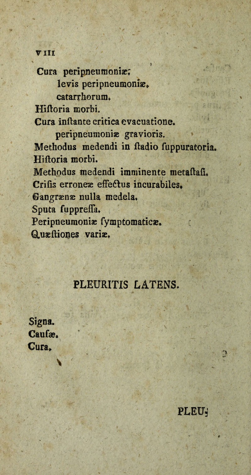 TIII Cura peripneumonise; levis peripneumonise, catarrhorum, Hiftoria morbi. Cura inflante critica evacuatione. peripneumoni» gravioris. Methodus medendi in ftadio fuppuratoria. Hifloria morbi. Methodus ipedendi imminente metaftafi. Crifis erronesE effeftus incurabiles, CangraEUx nulla medela. Sputa fupprelTa. Peripneumonias fymptomatic». Q.usefliones varise. PLEURITIS LATENS. Signa. Caufss. Cura, PLEU,