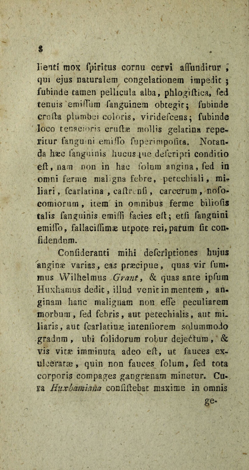 / s lienti mox fpiritus cornu cervi affundimr ; qui ejus naturalem congelationem impedit ; fubinde tamen pellicula alba, phlogiftica, fed tenuis emiiTum'fanguinem obtegit; fubinde cruila plumbei coloris, viridefcens; fubinde ‘ loco tenacioris cruftie mollis gelacina repe-, ritur fangu ni emifTo fuperinipoiita. Notan- da hsec fanguinis iiucus-tue defcripci condicio eft, nam non in hac iblum angina, fed in omni feniie mal&gt;gna febre, petechiali, mU liari, fcarlatina , caftrLnfi, careerum , nofo- eomiorum , item in omnibus ferme biliofis talis fanguinis emiffi facies ell; etfi fanguini emiffo, fallaciffimae utpoce rei, parum fit con- fidendum. Confideranti mihi defcriptiones hujus angiojc varias, eas praecipue, quas vir fum- mus Wiihelmus Grant^ &amp; quas ante ipfum Huxhaoius dedit, illud venit in mentem , an- ginam hanc malignam non elFe peculiarem morbum, fed febris, aut petechialis, aut mi. liaris, aut fcarlatina^^ iutenliorem solummodo gradum , ubi folidorura robur dejetlum , &amp; vis vitjc imminuta adeo eft, ut fauces ex- uloeratm , quin non fauces folum, fed tota corporis compages gangraenam minetur. Cu- ra Htixbamima confiftebat maxime in omnis ge-