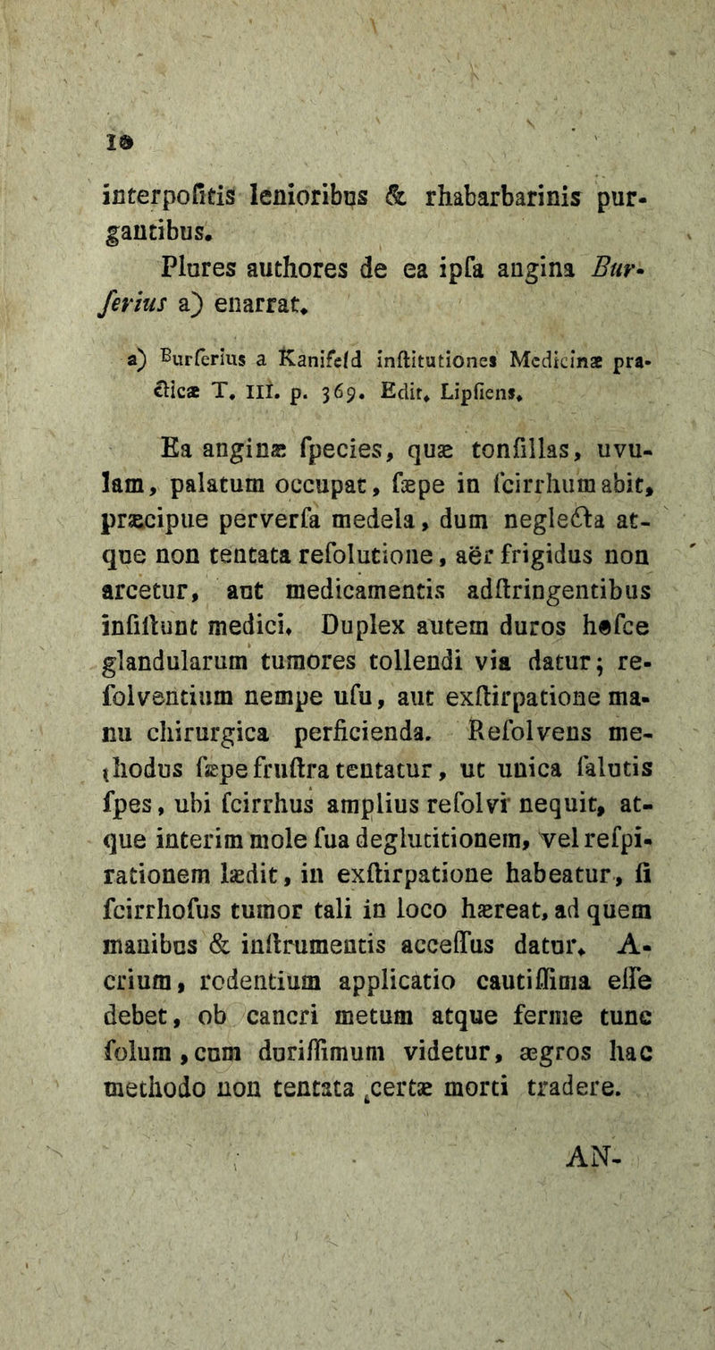 Id interpofitis lenioribns & rhabarbarinis pur- gantibus* Plures authores de ea ipfa angina Bur* ferius a) enarrat* a) Burferius a Kanifefd inftitutiones Mcdkinae pra- edica T, lit. p. 369. Edit* Lipfiens* Ka angins fpecies, quse tonfillas, uvu- lam, palatum occupat, fepe in (cirrhumabit, prscipue perverfa medela, dum negleita at- que non tentata refolutione, aer frigidus non arcetur, aut medicamentis adftringentibus infillunt medici* Duplex autem duros hefce glandularum tumores tollendi via datur; re- folventiiim nempe ufu, aut exftirpatione ma- nu chirurgica perficienda. Refolvens me- thodus faepe fruftra tentatur, ut unica falutis fpes, ubi feirrhus amplius refolvi' nequit, at- que interim mole fua deglutitionem, velrefpi- rationem Isdit, in exftirpatione habeatur, fi fcirrhofus tumor tali in loco hsreat, ad quem manibus & inrtrumentis acceffus datur* A- crium, rodentium applicatio cautifiima elfe debet, ob cancri metum atque ferme tunc folum,cum duriffimum videtur, aegros hac methodo non tentata ^certae morti tradere. AN-