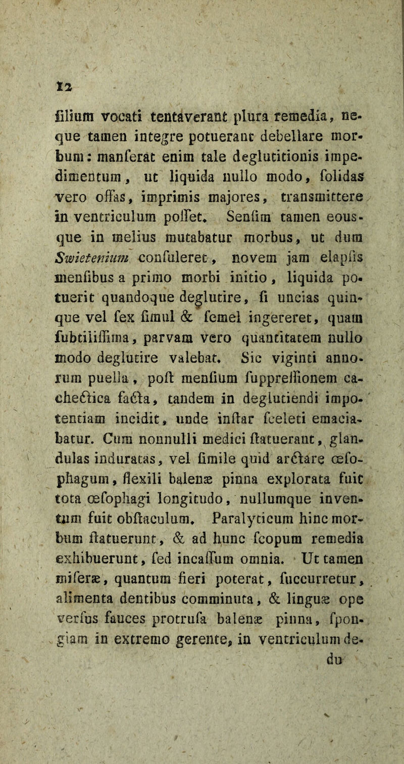 Clium vocati tenta verant plura remedia, ne- que tamen integre potuerant debellare mor- bum: manferac enim tale deglutitionis impe- dimentum, ut liquida nullo modo, folidas vero ofFas, imprimis majores, transmittere in ventriculum polFet* Senfini tamen eous- que in melius mutabatur morbus, ut dura Swietenmm confuleret, novem jam elapOs nienfibus a primo morbi initio, liquida po. tuerit quandoque degludre, fi uncias quin- que vel fex firaul &amp; femel ingereret, quam fubtiiiffima, parvam vero quantitatem nullo modo deglucire valebat* Sic vigiiiti anno- rum puella, pofi: menfium fuppreifionem ca- chedlica fadba, tandem in deglutiendi impo- tentiam incidit, unde infiar fceleti emacia- batur. Cura nonnulli medici (latuerant, glan- dulas induratas, vel firaile quid arflare cefo- phagum, flexili balena pinna explorata fuit tota oefopliagi longitudo, nullumque inven- tum fuit obftaculum* Paralyticum hinc mor- bum (latuerunt, &amp; ad hunc fcopum remedia exhibuerunt, fed incaffum omnia. Ut tamen iniferae, quantum fieri poterat, fiiccurretur, alimenta dentibus comminuta, &amp; linguae ope verfus fauces protrufa balenae pinna, fpon- giam in extremo gerente, in ventriculum de- du