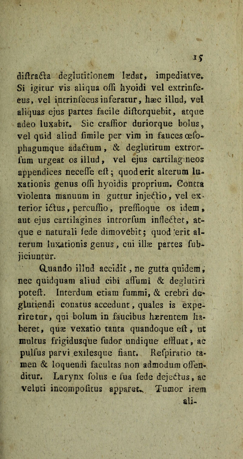 diftrafta deglutitionem Issdat, impediat ve,. Si igitur vis aliqua ofli hyoidi vel extriufe- eus, vel intrinfecusinferatur, haec illud, vel aliquas ejus partes facile diftorquebit, atque adeo luxabit^ Sic craffior duriorque bolus, vel quid aliud fimile per vim in fauces oefo« phagumque adaftum, &amp; deglutitum extror- fum urgeat os illud, vel ejus cartilagineos appendices necefle ell; quod erit alterum lu- xationis genus offi hyoidis proprium. Gontta violenta manuum in guttur injeddio, vel ex* terior iflus, percullio, preffioque os idem, aut ejus cartilagines introrfum infleftet, at- que e naturali fede dimovebit; quod'erit al- terum luxationis genus, cui illas partes fub- jiciuntun GLuando illud accidit, ne gutta quidem ,’ nec quidquam aliud cibi aflumi &amp; deglutiri poteft. Interdum edam fummi, &amp; crebri de* glutiendi conatus accedunt, quales is expe- riretur, qui bolum in faucibus haerentem ha- beret, quae vexatio tanta quandoque eft, ut multus frigidusqhe fudor undique effluat, ac pulfus parvi exilesque fiant. Refpiratio ta- men &amp; loquendi facultas non admodum offen- ditur. Larynx folus e fua fede dejedius, ac velod incoinpofitus appareu. Tumor item ali-