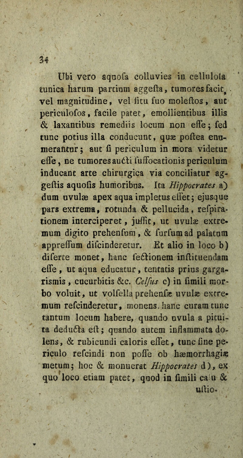 Ubi vero aquofa colluvies m cellulola tunica harum partium aggefta, tumores facit^. vel magnitudine, vel litu fuo moleftos, aut periculofos, facile patet, emollientibus illis &amp; laxantibus remediis locum non effe: fed r * tunc potius illa conducunt, quae poftea enu- merantur ; aut fi periQulum in mora videtur effe, ne tumoresaudfifuffocationispericulum inducant arte chirurgica via conciliatur ag- geftis aquofis humoribus* Ita Hippocrates a) dum uvulas apex aqua impletus effet; ejusque pars extrema, rotunda &amp; pellucida, refpira- tionem interciperet, juffit, ut uvulse extre- mum digito prehenfum, &amp; furfumad palatum appreffum difcinderetur. Et alio in loco b) diferte monet, hanc feftionem inflituendam effe , ut aqua educatur, tentatis prius garga- rismis , cucurbitis &amp;c. Celfus c) in fimili mor- bo voluit, ut volfella prelienfic uvulse extre- mum refcinderetur, monens, hanc curam tunc tantum locum habere, quando uvula a pitui- ta dedudla eft; quando autem inflammata do- lens , &amp; rubicundi caloris effet, tunc fine pe- riculo refcindi non poffe ob haeraorrhagi» metum; hoc &amp; monuerat Hippocrates d), ex quo^loco etiam patet, quod in fimili caiu &amp; uilio-