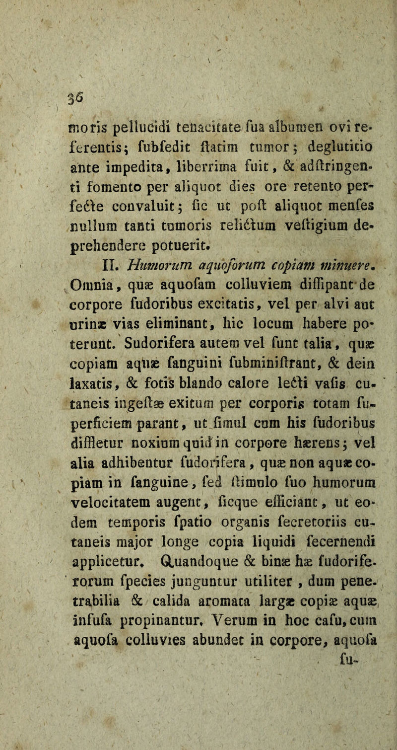 3^ moris pellucidi tenacitate fua albumen ovi re- ferentis; fubfedit ftatim tumor, deglutitio ante impedita, liberrima fuit, &amp; adftringen- ti fomento per aliquot dies ore retento per- fedfe convaluit; fic ut poft aliquot menfes nullum tanti tumoris relidtum veftigium de* prehendere potuerit. II. Htmorum aquoforum copiam minuere. Omnia, quas aquofam colluviem diffipanc de corpore fudoribus excitatis, vel per alvi aut urinae vias eliminant, hic locum habere po- terunt. Sudorifera autem vel funt talia, quse copiam aqusB fanguini fubminiftrant, &amp; dein laxatis, &amp; fotis blando calore ledfi vafis cu- taneis ingeftae exitum per corporis totam fu- perficiem parant, ut fimul com his fudoribus diffletur noxium quid in corpore haerens; vel alia adhibentur fudorifera, qus non aquae co- piam in fanguine, fed ilimolo fuo humorum velocitatem augent, ficque efficiant, ut eo- dem temporis fpatio organis fecretoriis cu- taneis major longe copia liquidi fecernendi applicetur^ GLuandoque &amp; bin^ hse fudorife- rprum fpecies junguntur utiliter , dum pene, trabilia &amp; calida aromata largae copi^ aquse, infufa propinantur» Verum in hoc cafu, cum aquofa colluvies abundet in corpore, aquola . fu.