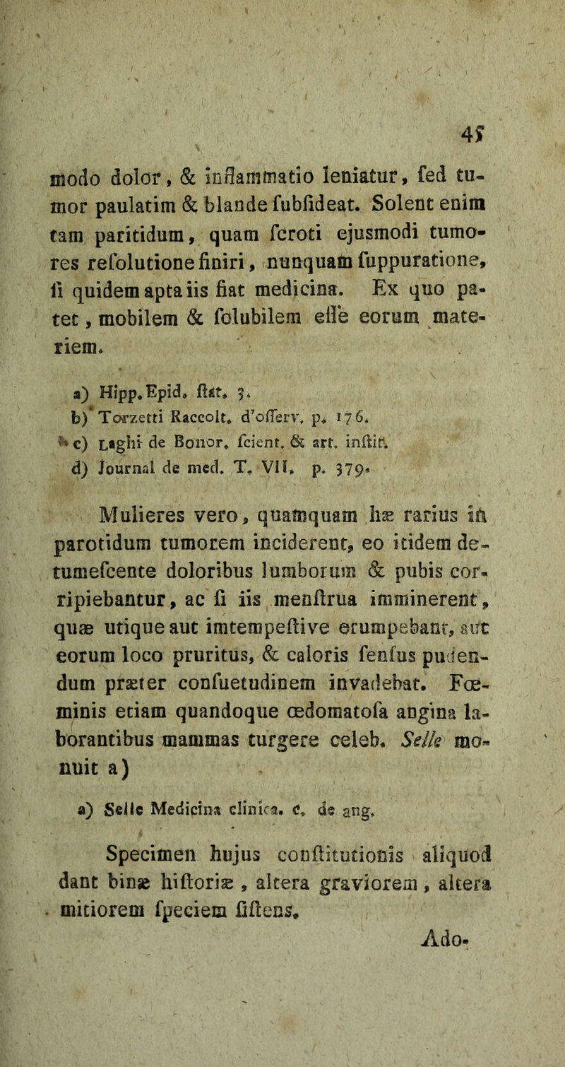 4y modo dolor, &amp; inflammatio leniatur, fed tu- mor paulatim &amp; blande fubfideat. Solent enim tam paritidum, quam fcroti ejusmodi tumo- res refolutionefiniri, nunquamfuppuratione, fi quidem apta iis fiat medicina. Ex quo pa- tet , mobilem &amp; folubilem elle eorum mate- riem. a) Hipp.Epid. 5. b) *To{rzetti Raccolt. d^ofTerv, p* 176« c) L«glii de Bonor. fcient. &amp; art. d) iournal de med. T, Vll» p. 379» Mulieres vero, quamquam hse rarius ia parotidum tumorem inciderent, eo itidem de- tumefcente doloribus lumborum &amp; pubis cor- ripiebantur, ac fi iis menftrua imminerent, qum utique aut imtempeftive erumpebant, aut eorum loco pruritus, &amp; caloris fenfus puden- dum pr^ter confuetudinem invadebat, Fce- minis etiam quandoque cedomatofa angina la- borantibus mammas turgere celeb. Sdk mo- nuit a) a) SeiIc Medicina clinica, c, de ang. Specimen hujus conftitutionis aliquod dant binse hiftorias, altera graviorem, altera mitiorem fpeciem fiflens. Ado-