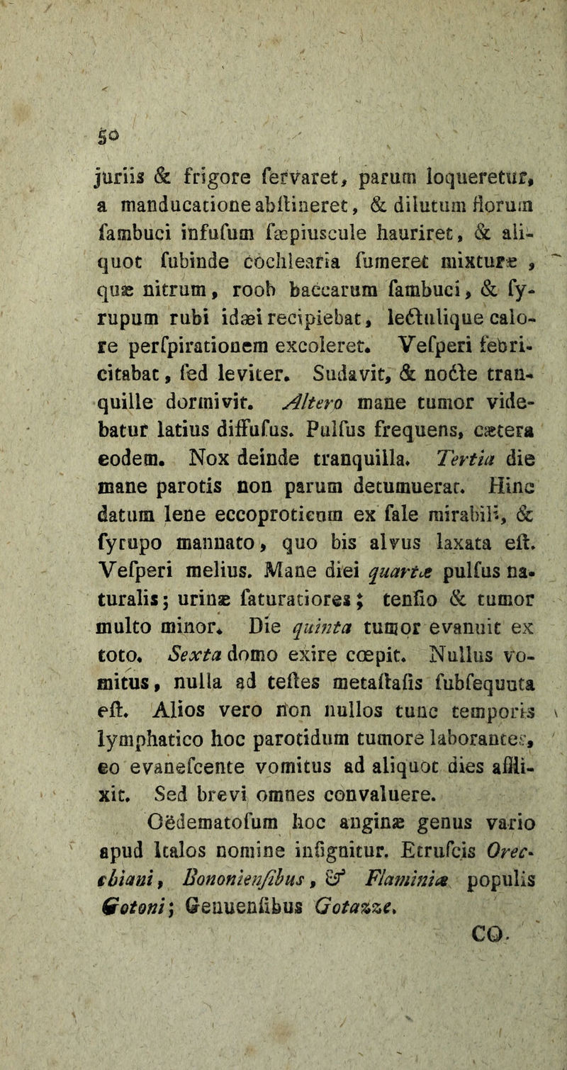 ( juriis &amp; frigore fervaret, parum loqueretur, a manducatione abilineret, &amp; dilutum florum fambuci infufum facpiuscule hauriret, &amp; ali- quot fubinde cochlearia fumeret minture , quae nitrum, roob baccarum fambuci, &amp; fy- rupum rubi idaeirecipiebat, leftulique calo- re perfpirationera excoleret* Vefperi febri- citabat , fed leviter. Sudavit, &amp; nodle tran- quille dormivit. Altero mane tumor vide- batur latius diffufus* Puifus frequens, caetera eodem. Nox deinde tranquilla* Tertia die mane parotis non parum detumuerat* Hinc datum lene eccoprotieum ex fale mirabili, &amp; fyrupo mannato, quo bis alvus laxata eft* Vefperi melius. Mane diei quartcje puifus na- turalis; urinse faturaciore»; tenfio &amp; tumor multo minor. Die quinta tumor evanuit ex toto. Sexta domo exire coepit. Nullus vo- mitus, nulla ad teftes metallafis fubfequnta eft* Alios vero hon nullos tunc temporis \ lymphatico hoc parotidum tumore laborante^;, €0 evanefcente vomitus ad aliquot dies affli- xit* Sed brevi omnes convaluere. Osdematofum hoc angins genus vario apud Italos nomine infignitur. Etriifcis Orec- ibianif Bononienfibus ^ ^ Flamhtics populis Qotoni^ Geuuenlibus Gotazzc. CO.