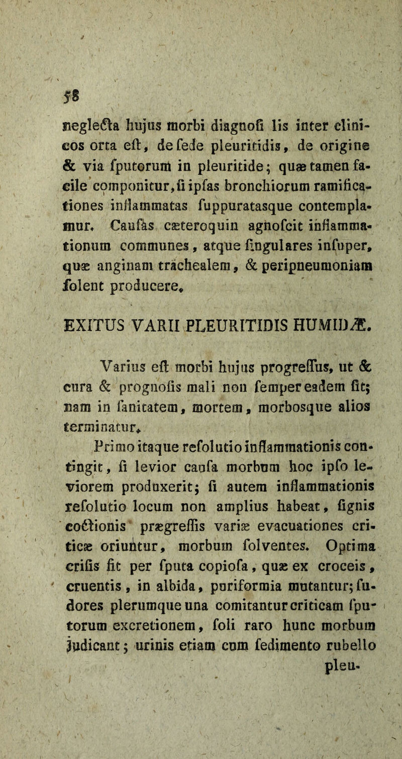 3 i f 8 neglefta hujus morbi diagnofi lis inter clini- cos orta eft, defede pleuriddis, de origine &amp; via fputorum in pieuritide; quae tamen fa- cile componitur,fi ipfas bronchiorum ramifica- tiones inlkmmatas fuppuratasque contempla- mun Caufas caeteroquin agnofcit inflamma- tionum communes, atque fingulares infuper, quas anginam trachealem, &amp; peripneumoniam folent producere^ EXITUS VARII PLEURITIDIS HUMID^. Varius eft morbi hujus progreflTus, ut &amp; cura &amp; prognofis mali non femper eadem fit; nam in fanicatem, mortem, raorbosque alios terminatur^ Primo itaque refoludo inflammationis con- tingit , fi levior caufa morbum hoc ipfo le- viorem produxerit; fi autem inflammationis refoludo locum non amplius habeat, fignis codlionis prsegreflis vari^ evacuationes cri- ticae oriuntur, morbum folventes* Optima crifis fit per fputa copiofa, quas ex croceis, cruentis , in albida, pnriformia mutantur; fu- dores plerumque una comitantur criticam fpu- i torum excredonem, foli raro hunc morbum 3udicant; urinis etiam cum fedimeoto rubello pleu-