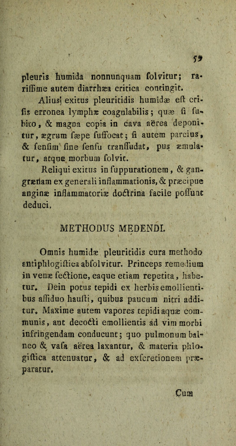 pleuris humida nonnunqnam folvitur; ra- rilBme autem diarrhsea critica contingit. Aliusj exitus pleuritidis humidae eft eri- lis erronea lymphae coagnlabilis; quse fi fu- bito, &amp; magna copia in cava aerea deponi- tur, jegrum fsepe fufFocat; fi autem parcius, &amp; fenfiiii' fine fenfu tranlTudat, pus asmola- tur, atqoe morbum folvit* Reliqui exitus in fuppurationera, &amp;gan- graerlam ex generali inflammationis, &amp; prjEcipue anginas inflammatorias doftrina facile pofluat deduci, METHODUS MEDENDL \ Omnis humidas pleuritidis cura methodo entiphlogifiicaabfolvitur. Princeps remedium in venas feftione, eaque etiam repetita, habe- tur^ Dein potus tepidi ex herbis emollienti- bus afliduo haufii, quibus paucum nitri addi- tur* Maxime autem vapores tepidi aqo£ com- munis, ant decodfi emollientis ad vim morbi infringendam conducunt; quo pulmonum bal- neo &amp; vafa aerea laxantur, &amp; materia phlo- giftica attenuatur, &amp; ad exferetionem prs- paratur.