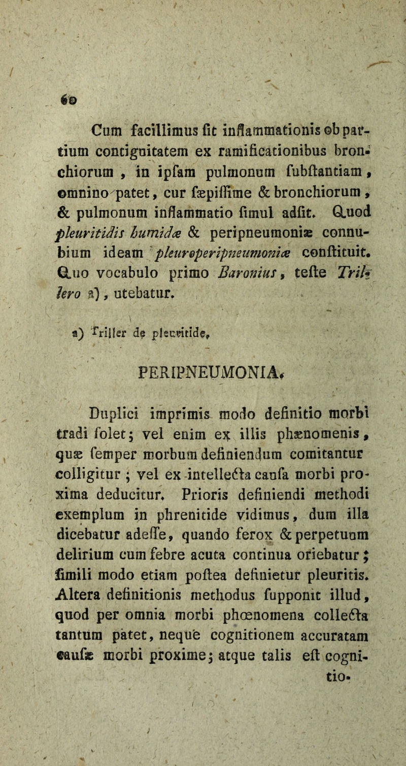 Cum facillimus fit inflammationis ©b par- tium concignitatem ex ramificationibus bron- chiorum , in ipfam pulmonum fubftandam, ©mnino patet, cur fepiffime &amp; bronchiorum, &amp; pulmonum inflammatio fimul adfit* GLuod pleurhiMs humtdce &amp; peripneumonias connu- bium ideam 'pkureperipteiimonlce conflituit. Q.UO vocabulo primo Baromus ^ tefle Trlh Iero ?l) , utebatur* \ a) ^'riller de pleudtide, PERIPNEUMONIA. Duplici imprimis modo definitio morbi tradi folet; vel enim ex illis phsenomenis, quse femper morbum definiendum comitantur colligitur ; vel ex intelledla caufa morbi pro- xima deducitur* Prioris definiendi methodi ^ exemplum in phrenitide vidimus, dura illa dicebatur adelTe, quando ferox &amp; perpetuum delirium cum febre acuta continua oriebatur ; fimili modo etiam poflea definietur pleuritis* Altera definitionis methodus fupponic illud, quod per omnia morbi phoenomena collefta tantum patet, nequfe cognitionem accuratam tauf» morbi proxime ^ atque talis eft cogni- tio-