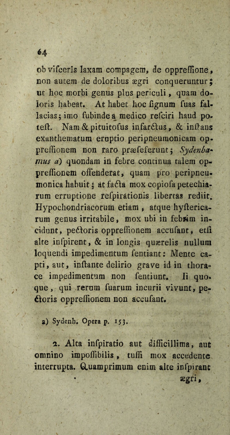 ob vifcerls laxam compagem, de opprefRone, non autem de doloribus segri conqueruntur uc hoc morbi genus plus periculi, quam do- loris habeat. At habet hoc Cgnum fuas fal- lacias 5 imo fubinde a medico refciri haud po- teft. Nam &amp; pituitofus infarftus, &amp; inflans exanthematum eruptio peripneuraonicam op- preffionem non raro praefeferunt 5 Sydenha^ mus a) quondam ih febre continua talem op- preffionem offeiiderat^ quam pro peripneu- monica habuit 5 atfafla mox copiorapecechia- rum erruptione refpirationis libertas rediit. Hypochondriacorum etiam , atque hyfterica- rum genus irritabile, mox ubi in febwm in- cidunt, peftoris opprelfionem acciifant, etfi alte infpirent, &amp; in longis quserelis nullum ^ loquendi impedimentum fentiant: Mente ca- pti, aut, inflante delirio grave id in thora- ce impedimentum non fentiunt. Ii quo- que, qui .rerum fuarum incurii vivunt, pe- ftoris opprelfionem non accufaut. a) Sydenh* Opera p. 153. a. Alta infpiratio aut difficillima, aut omnino impoffibilis, tuffi mox accedente interrupta. GLuamprimum enim alce infpiranc asgri,