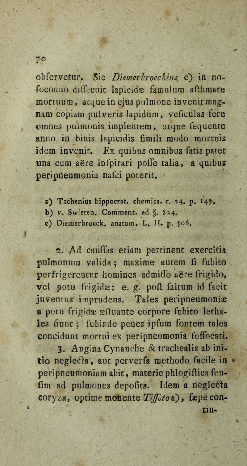 obfervetiir. Sic Diemerlroeclitiis, c) ia no- focoiuu) diirccuic lapicids fainuluni adhmate mortuum, atque in ejus pnlmoae invenit mag- nam copiam pulveris lapidum, veficulas fere omnes pulmonis implentem, atvjue fequenre anno in binis lapicidis fimili modo mortuis idem invenit. Ex quibus omnibus fatis paret una cum aere infpirari polfe talia, a quibus peripileumouia nafci poterit. a) Tachenius hippocrat. cliemiea. c. 24* p* 149. b) V. Sw'*eten, Comment. ad §. 824. c) Dicmerbroeck. anatom. L. II. p, 306, n. Ad caiifibis etiam pertinent exercitia pulmonum valida; maxime autem fi fubito perfrigerentur homines admiflb aere frigido, vel potu frigidae: e. g. poft faltum id facit juventus imprudens. Tales peripneumoniie a potu frigida; selluante corpore fubito letha- les fiunt; fubinde penes ipfum fontem tales concidunt mortui ex peripneomonia fulFocati. 3. Angina Cynanche &amp; trachealis ab ini- tio negledla, aut pei verfa methodo facile ia • peripneumoniam abit, materie phlogiflica fen- fim ad pulmones depofita. Idem a negledla coryza, optime monente faspe con- ti n- V