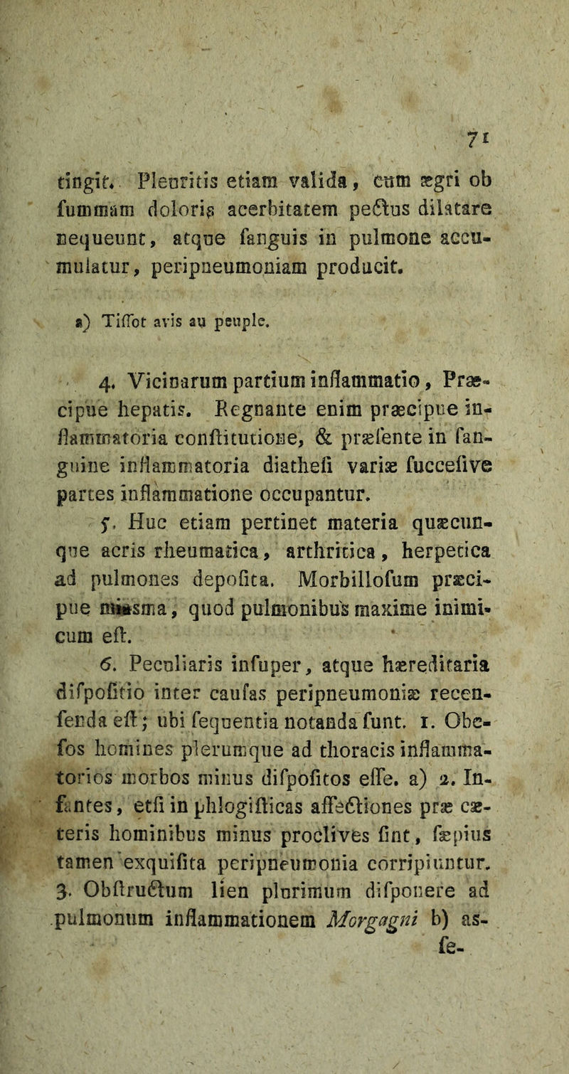 dngie* Plenritis etiam valida, eum asgri ob fummam dolori^s acerbitatem peftus dilatare Bequeunt, atqne fanguis in pulmone accu- mulatur, peripaeumoniam producit, a) TifTot avis au penplc. 4, Vicinarum partium inflammatio, Prae- cipue hepatis. Regnante enim praecipue in- flammatoria conRitutione, &amp; prsefente in fan- gniiie inflammatoria diatheii variae fuccefive partes inflammatione occupantur. 5'. Huc etiam pertinet materia qusecun- qne acris rheumatica, arthritica, herpetica ad pulmones depolita. Morbillofum praeci- pue miisma, quod pulmonibus maxime inimi- cum efl. 5. Peculiaris infuper, atque hsereditaria difpofitio inter caufas peripneumoniae recen- fendaefl; ubi fequentia notanda funt i. Obc- fos homines plerumque ad thoracis inflamma- torios morbos minus difpofitos effe. a) 2. In- fantes, etfi in phlogifticas affeftiones prse cae- teris hominibus minus proclives Cnt, fepiiis tamen'exquifita peripneumonia corripiuntur. 3. Obftru6lum lien plurimum difponere ad pulmonum inflammationem Morgagni b) as- fe-