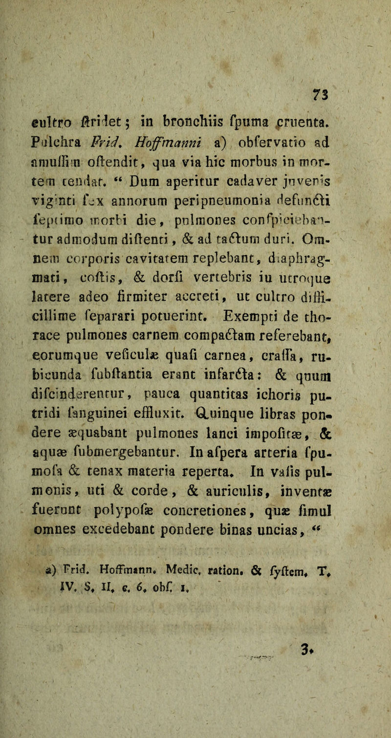 I 73 cultro flri let 5 in bronchiis fpuma jpnienta. Pulchra Frld^ Hoffmanm a) obfervatio ad amuir^n oftendit, qua via hic morbus in mor- tem tendat. “ Dum aperitur cadaver jtiveris viginti Lx annorum peripneumonia Hefimdli fepiimo rrorbi die, pnlmones conrpideban- ' tur admodum didenti ,&amp; ad taftutn duri. Om- nem corporis cavitatem replebant, diaphrag- mati, codis, &amp; dorfi vertebris iu utroijue latere adeo firmiter accreti, ut cultro diffi- cillime feparari potuerint. Exempti de tho- race pulmones carnem compaftam referebant, corumque veficute quad carnea, cralfa, ru- bicunda fubdantia erant infarfta: &amp; quum difcinderentur, pauca quantitas ichoris pu- tridi fanguinei effluxit. GLuinque libras pon- dere sequabant pulmones lanci impofitae, &amp; aquae fubmergebantur. In afpera arteria fpu- mofa &amp; tenax materia reperta. In valis pul- monis, uti &amp; corde, &amp; auriculis, invent» fuerunt polypofie concretiones, quas fimul omnes excedebant pondere binas uncias, a) Frid. HofFinann. Medie, ration, &amp; fyftem, T. IV. S. II. c. 6. ohf, I. 3