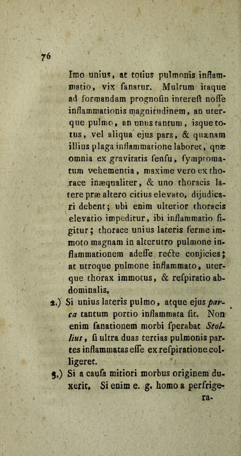 Imo unms, at totius pulmonis inflatn- Diatio, vix fanatur. Multum itaque ad formandam prognofin intereft noflTe inflammationis magnitudinem, an uter- que pulmo, an unus tantum , isque to- tus , vel aliqua ejus pars, &amp; quienam illius plaga inflammatione laboret, quae omnia ex gravitatis fenfu, fymptoma- tum vehementia, maxime vero ex tho- race inaequaliter, &amp; uno thoracis la- tere prae altero citius elevato, dijudica- ri debent; ubi enim ulterior thoracis elevatio impeditur, ibi inflammatio fi- gitur; thorace unius lateris ferme im- moto magnam in alterutro pulmone in- flammationem adefle re6le conjicies; at utroque pulmone inflammato, uter- que thorax immotus, &amp; refpiratio ab- dominalis. Si unius lateris pulmo, atque ejus ca tantum portio inflammata fit» Non enim fanatiouem morbi fperabat Stol- lius, fi ultra duas tertias pulmonis par- tes inflammatas efle ex refpiracione col- ligeret. j.) Si a caufa mitiori morbus originem du- xerit, Si enim e. g, homo a perfrige- ra-